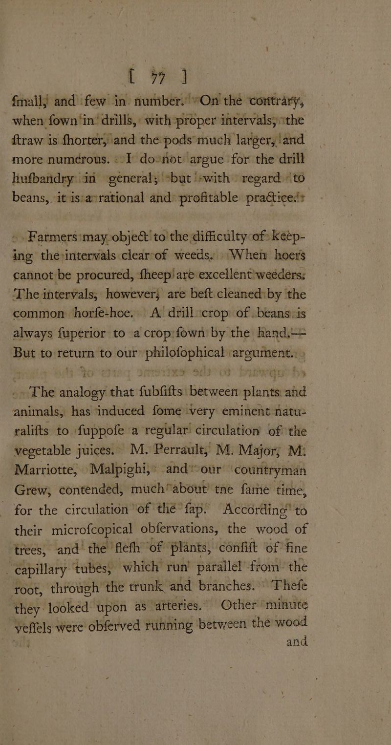 i We fall) and few in. nuniber. On the contrary, when fown ‘in’ drills, with proper intervals, “the ftraw is fhorter, and the pods much larger, land more numerous. «I do*not argue for the drill hufbandry an general; “but ‘swith regard «to beans, it is:avrational and’ profitable practice.’ » . Farmers:may-object'to the difficulty of keép- ing thevintervals clearcof weeds. ‘Wher hoers cannot be procured, theep/ are excellent'weéders; | The intervals, however} are beft cleaned: by the common horfe-hoe. A drill crop of .beans.is always fuperior to a crop:fown by the hand.+= But to return to our hc argument. ~The aisles that fubitts: ovate plants and saialial has induced fome very eminent natu: ralifts to fuppofe a regular’ circulation of the vegetable juices. M. Perrault, M. Major; Mi Marriotte, Malpighi,* and our countryman Grew, contended, much“about’ tne fame time, for the circulation ‘of thé fap. According to their microfcopical obfervations, the wood of trees, and the flefh ‘of plants, confift ‘of fine ‘ capillary ‘tubes, which run’ parallel from. the root, through the trunk and Branches: Thefe they: looked upon as arteries. Other ‘minute vellels were obferved running between the wood and