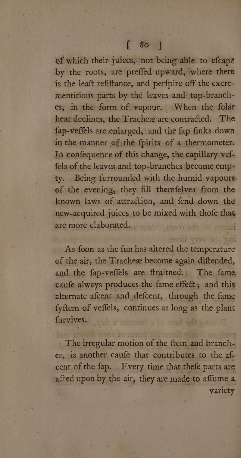 of which their juices, not being able to efcapé by the roots, are prefled upward, ‘where there is the leaft refiftance, and perfpire off the excre- mentitious parts by the leaves and’ top-branch- es; in the form of vapour. ©When the folar heat declines, the Trachez are contracted. The fap-veffels are enlarged, and the fap finks down in the manner of ;the f{pirits of a thermometer. In confequence of this change, the capillary vef- fels of the leaves and top-branches become emp= ty. Being furrounded with the humid vapours: of the evening, they fill themfelyes from the known laws of attraction, and fend.down the new-acquired juices, to be mixed with thole that are more elaborated. of As foon as the fun has altered the temperature of the air, the Trachea become again diftended, and. the fap-veffels are ftraitned.; The, fame, caufe always produces.the fame effect and this alternate af{cent and defcent, through the fame fyftem of veffels, continues as long as the plant {urvives. aa The irregular motion of the ftem and branch-_ es, is another caufe that contributes to the af- cent of the fap. . Every time that thefe parts are. acted upon by. the alr, OST 9 are made to aflume a : variety