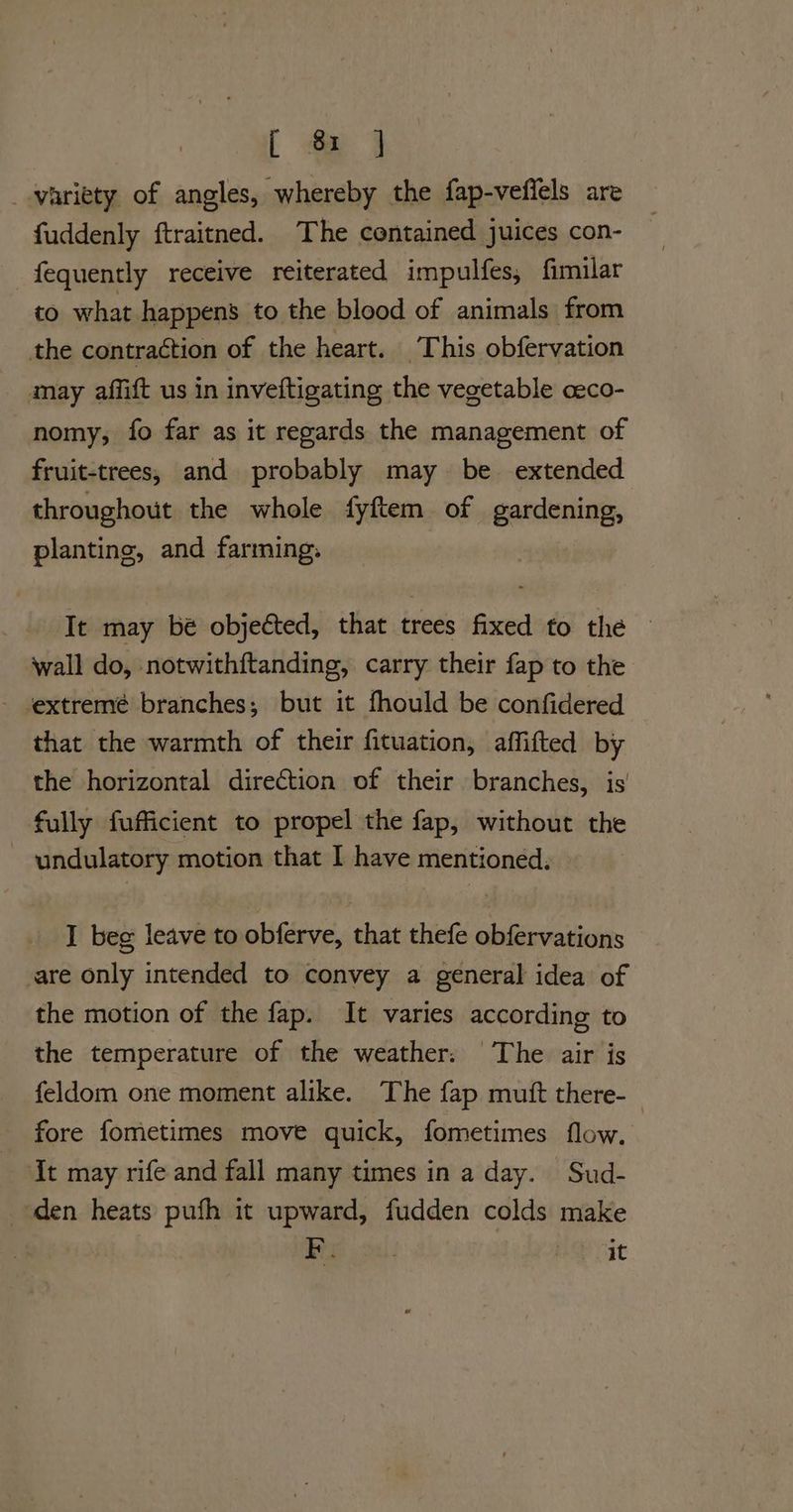 [ a _-variety of angles, whereby the fap-veffels are fuddenly ftraitned. The contained juices con- fequently receive reiterated impulfes, fimilar to what happens to the blood of animals from the contraction of the heart. This obfervation may affift us in inveftigating the vegetable aeco- nomy, fo far as it regards the management of fruit-trees, and probably may be extended throughout the whole fyftem of gardening, planting, and farming. It may bé objected, that trees fixed to the © wall do, notwithftanding, carry their fap to the - ‘extremé branches; but it fhould be confidered that the warmth of their fituation, affifted by the horizontal direction of their branches, is fully fufficient to propel the fap, without the undulatory motion that I have mentioned. I beg leave to obferve, that thefe obfervations are only intended to convey a general idea of the motion of the fap. It varies according to the temperature of the weather. The air is feldom one moment alike. The fap muft there-_ fore fometimes move quick, fometimes flow. It may rife and fall many times in a day. Sud- den heats pufh it upward, fudden colds make Be 26. it