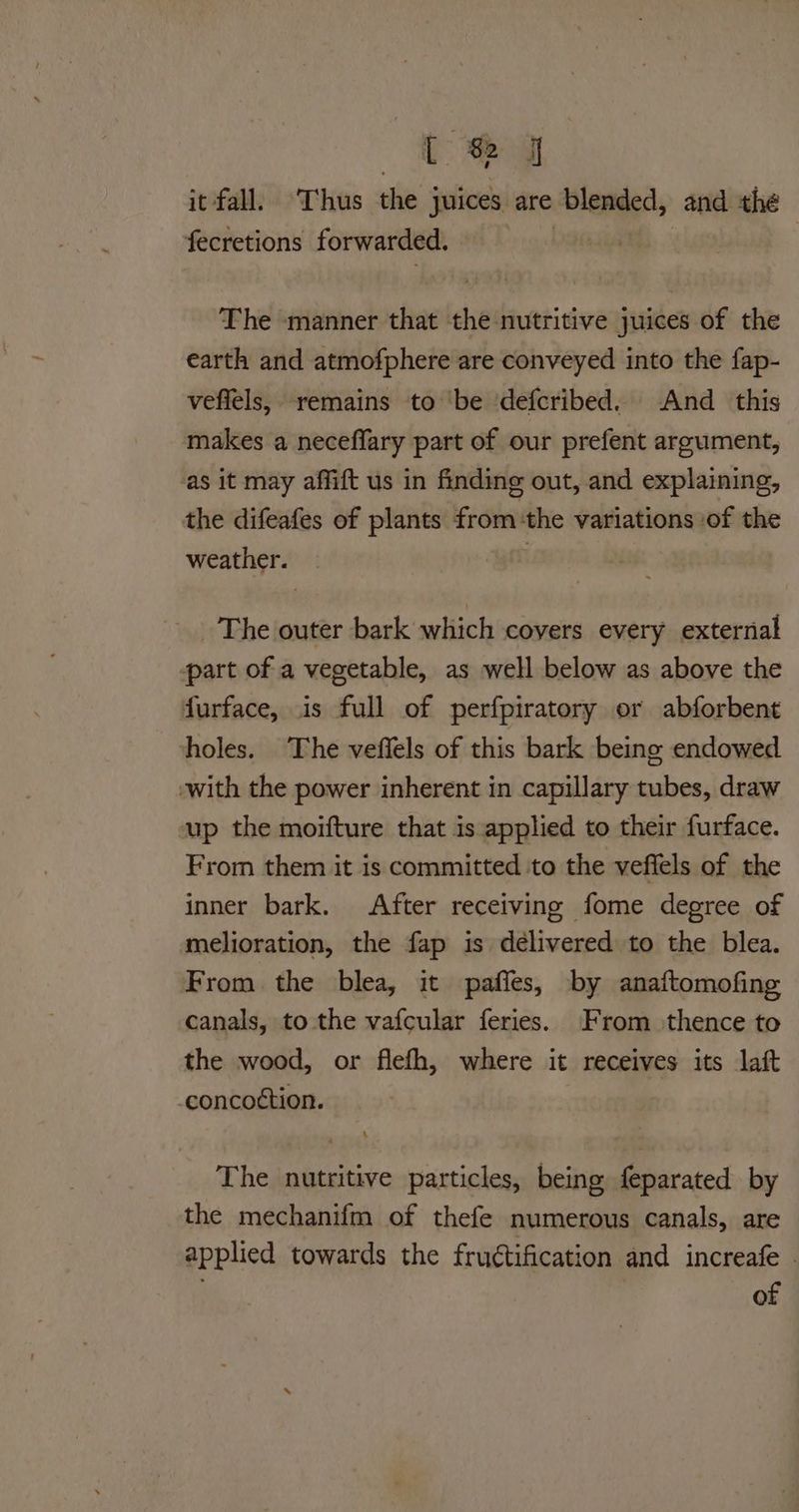 {J it fall. Thus the juices are blended, and thé fecretions forwarded. | ee. The manner that the nutritive juices of the earth and atmofphere are conveyed into the fap- veffels, remains to ‘be defcribed.. And this makes a neceffary part of our prefent argument, as it may affift us in finding out, and explaining, the difeafes of plants fromthe variations of the weather. _ | _ The outer bark which coyers every external part of a vegetable, as well below as above the furface, is full of perfpiratory or abforbent holes. The veflels of this bark being endowed -with the power inherent in capillary tubes, draw up the moifture that is applied to their furface. From them it is committed to the veftels of the inner bark. After receiving fome degree of melioration, the fap is délivered to the blea. From the blea, it paffes, by anaftomofing canals, to the vafcular feries. From thence to the wood, or flefh, where it receives its lait -concottion. The nutritive particles, being feparated by the mechanifm of thefe numerous canals, are applied towards the fructification and increafe | of