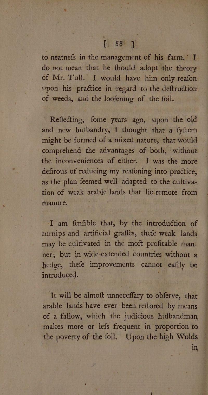 to neatnefs in the management of his farm.* I do not mean that he fhould adopt the theory of Mr. Tull. I would have him only reafon upon his practice in regard to the deftruction of weeds, and the loofening of the foil. Reflecting, fome years ago, upon the old and new huibandry, I thought that a fyftem might be formed of a mixed nature, that would comprehend the advantages of both, without | ‘the inconveniences of either. I was the more defirous of reducing my reafoning into practice, as the plan feemed well adapted to the cultiva- tion of weak arable lands that lie remote from manure. ‘I am fenfible that, by the introduétion of turnips and artificial grafles, thefe weak lands may be cultivated in the moft profitable man- ner; but in wide-extended countries without a hedge, thefe improvements cannot eafily be introduced. | It will be almoft unneceffary to obferve, that arable lands have ever been reftored by means of a fallow, which the judicious hufbandman makes more or lefs frequent in proportion to the poverty of the foil, Upon the high Wolds In