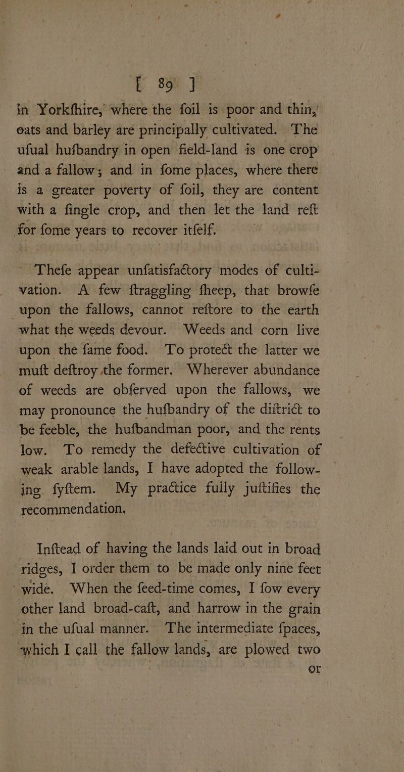 E 3yF in Yorkfhire, where the foil is poor and thin, eats and barley are principally cultivated. The ufual hufbandry in open field-land is one crop - and a fallow ; and in fome places, where there is a greater poverty of foil, they are content with a fingle crop, and then let the land reft for fome years to recover itfelf. Thefe appear unfatisfactory modes of culti- vation. A few ftraggling fheep, that browfe | _upon the fallows, cannot reftore to the earth what the weeds devour. Weeds and corn live upon the fame food. To protect the latter we mutt deftroy the former. Wherever abundance of weeds are obferved upon the fallows, we may pronounce the hufbandry of the diitriét to be feeble, the hufbandman poor, and the rents low. To remedy the defective cultivation of weak arable lands, I have adopted the follow- ing fyftem. My practice fuily juftifies the recommendation. Inftead of having the lands laid out in broad ridges, I order them to be made only nine feet - wide. When the feed-time comes, I fow every other land broad-caft, and harrow in the erain in the ufual manner. The intermediate {paces, which I call the fallow lands, are plowed two | or