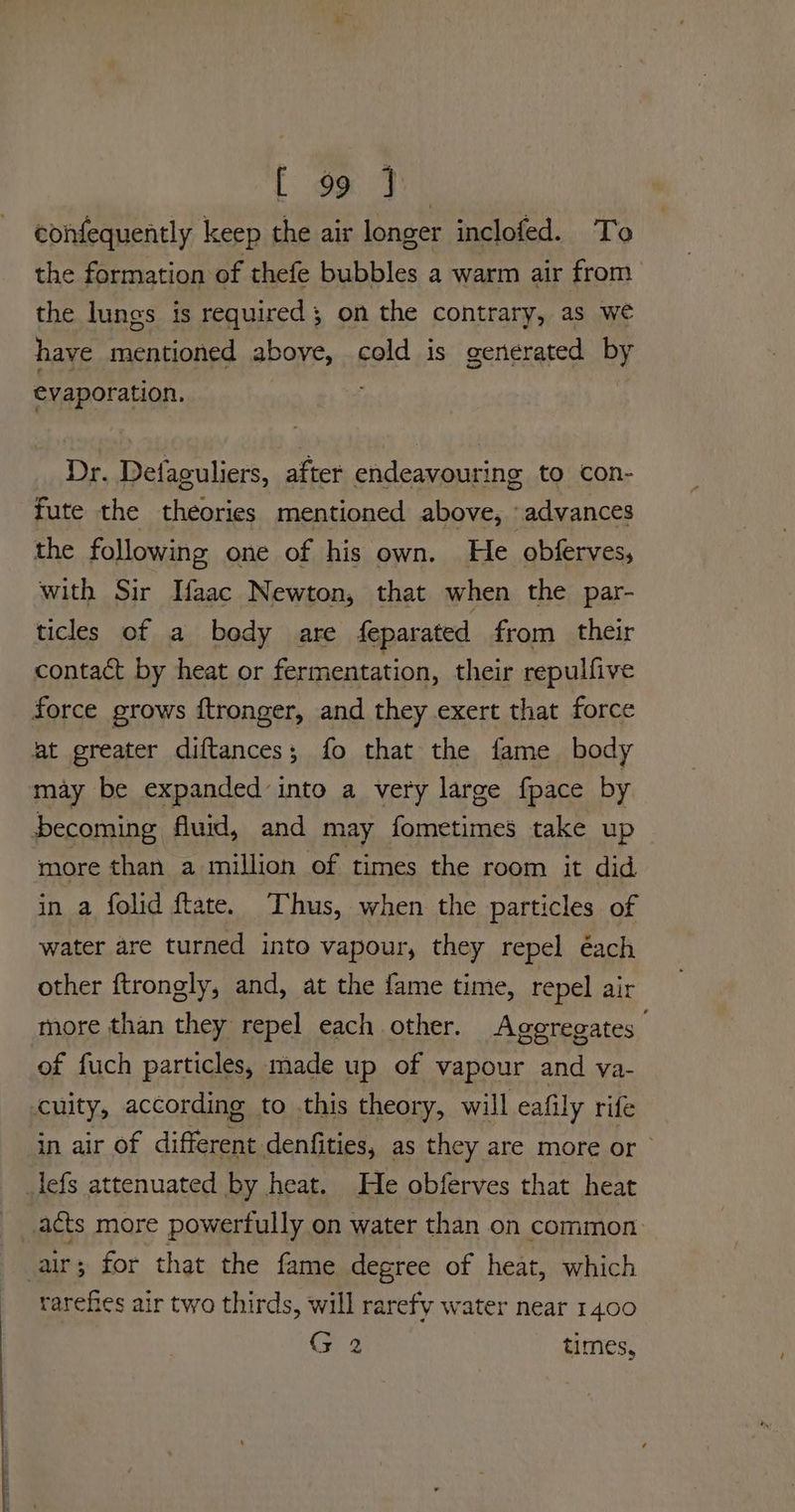 [ ox confequently keep the air longer inclofed. To the formation of thefe bubbles a warm air from the lungs is required; on the contrary, as we have mentioned above, cold is generated by evaporation. ; Dr. Detfaguliers, after endeavouring to con- fute the theories mentioned above, ‘advances the following one of his own. He obferves, with Sir Taac Newton, that when the par- ticles of a body are feparated from their contact by heat or fermentation, their repulfive may be expanded into a very large fpace by more than a million of times the room it did in a folid ftate. ‘hus, when the particles of water are turned into vapour, they repel éach other ftrongly, and, at the fame time, repel air more than they repel each other. Aggregates | of fuch particles, made up of vapour and va- cuity, according to this theory, will eafily rife in air of different denfities, as they are more or. rarefes air two thirds, will rarefy water near 1400 (> 2 times,
