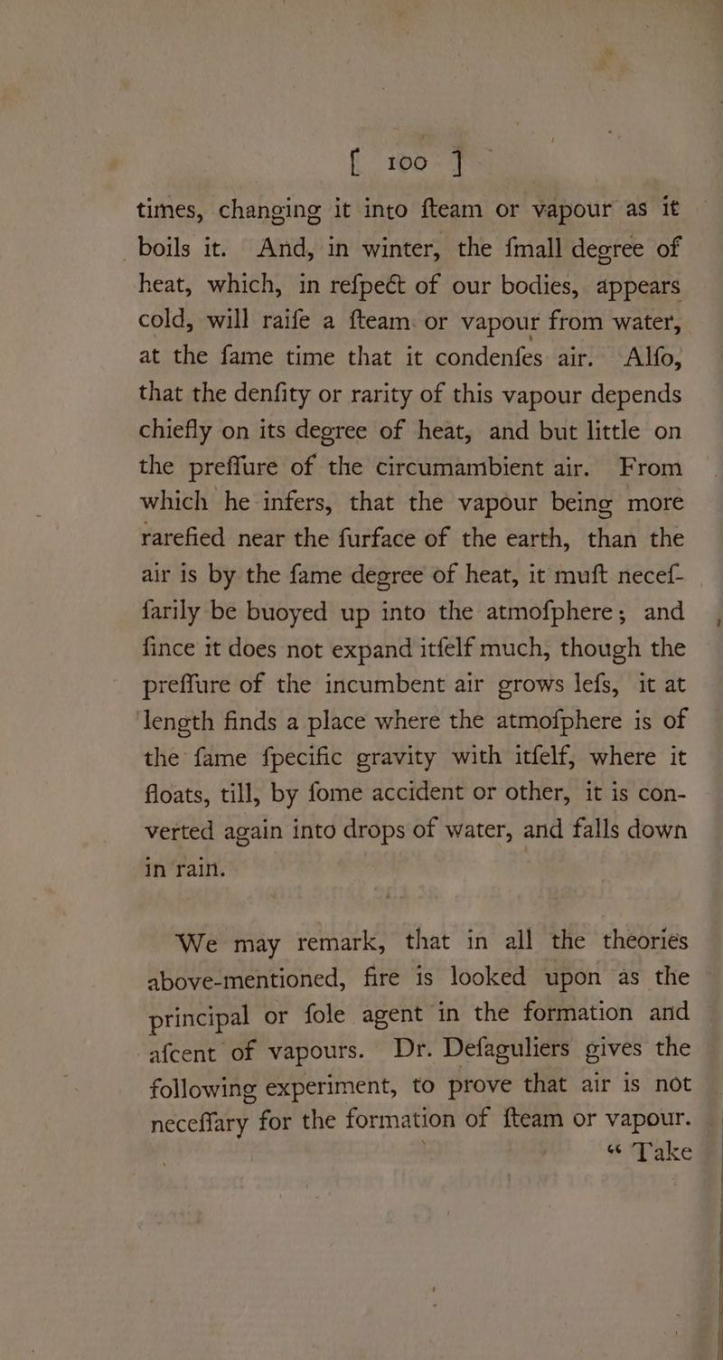 i 100% 7 times, changing it into fteam or vapour as it boils it. And, in winter, the {mall degree of heat, which, in refpect of our bodies, appears cold, will raife a fteam. or vapour from water, at the fame time that it condenfes air. Alfo, that the denfity or rarity of this vapour depends chiefly on its degree of heat, and but little on the preffure of the circumambient air. From which he infers, that the vapour being more rarefied near the furface of the earth, than the air is by the fame degree of heat, it muft necef- farily be buoyed up into the atmofphere; and fince it does not expand itfelf much, though the preffure of the incumbent air grows lefs, it at length finds a place where the atmofphere is of the fame fpecific gravity with itfelf, where it floats, till, by fome accident or other, it is con- verted again into drops of water, and falls down in rain. | We may remark, that in all the theories above-mentioned, fire is looked upon as the principal or fole agent in the formation and afcent of vapours. Dr. Defaguliers gives the following experiment, to prove that air is not neceffary for the formation of {team or vapour. “ Take