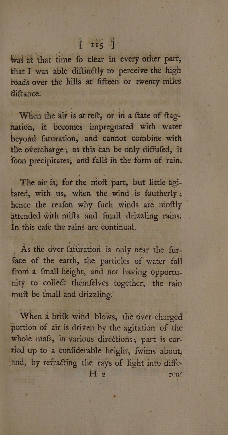 eo. Wag at that time fo clear in every other part, that I was able diftinétly to perceive the high toads over the hills at fifteen or twenty miles diftance: ‘When the air is at reft; or in a ftate of ftag- hation, it becomes impregnated with water _ beyond faturation, and cannot combine with the overcharge; as this can be only diffufed, it foon precipitates; and falls in the form of rain. The air is; for the mioft part, but little agi- tated, with us, when the wind is foutherly : herice the reafon why fuch winds are moftly attended with mifts and fmall drizzling rains. In this cafe the rains are continual. _ As the over faturation is only néar the fur- face of the earth, the particles of water fall from a {mall height, and not having opportu- ‘nity to colle& themfelves together; the rain muft be {mall and drizzling. When 4 brifle wiiid blows, the over-charged 7 portion of air is driven by the agitation of the whole mafs, in various diréctiotis; part is car- tied up to a confiderable height, fwims about, and, by refracting the rays of light into diffe- H 2 rent