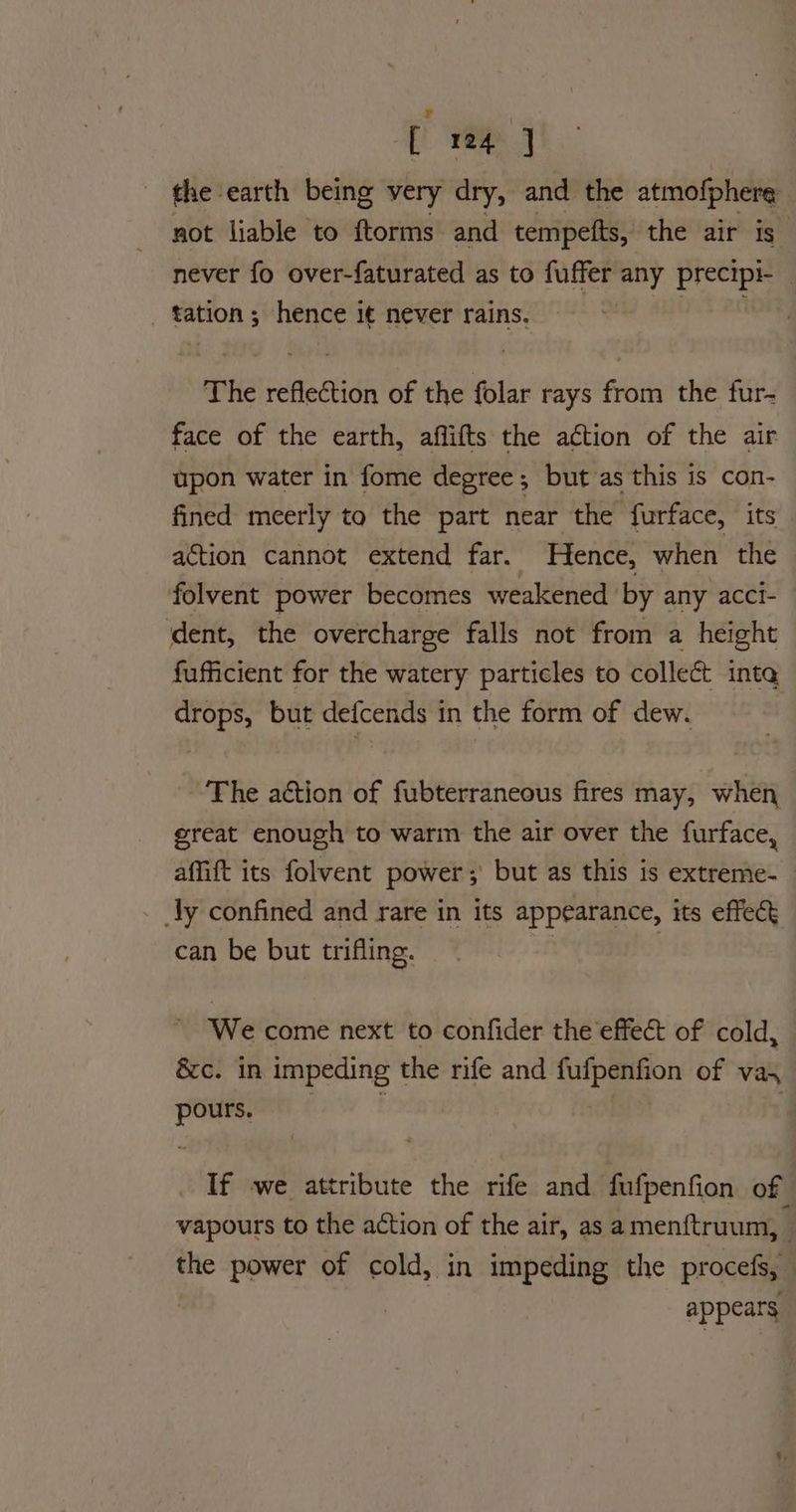 of tome | the earth being very dry, and the atmofphere not liable to ftorms and tempefts, the air is” never fo over-faturated as to fuffer any precipi- tation; hence it never rains. Wd an The reflection of the folar rays from the fur- face of the earth, aflifts the a¢tion of the air upon water in fome degree; but as this is con- fined meerly to the part near the furface, its action cannot extend far. Hence, when the folvent power becomes weakened ‘by any acci- dent, the overcharge falls not from a height fufficient for the watery particles to collect inte drops, but defcends in the form of dew. The action of fubterraneous fires may, when great enough to warm the air over the furface, affift its folvent power; but as this is extreme- _ly confined and rare in its appearance, its effect can be but trifling. : } We come next to confider the effect of cold, &c. in impeding the rife and ade lle of vas pours. If we attribute the rife and fufpenfion of vapours to the action of the air, as amenftruum, - the power of cold, in impeding the procefs, appears