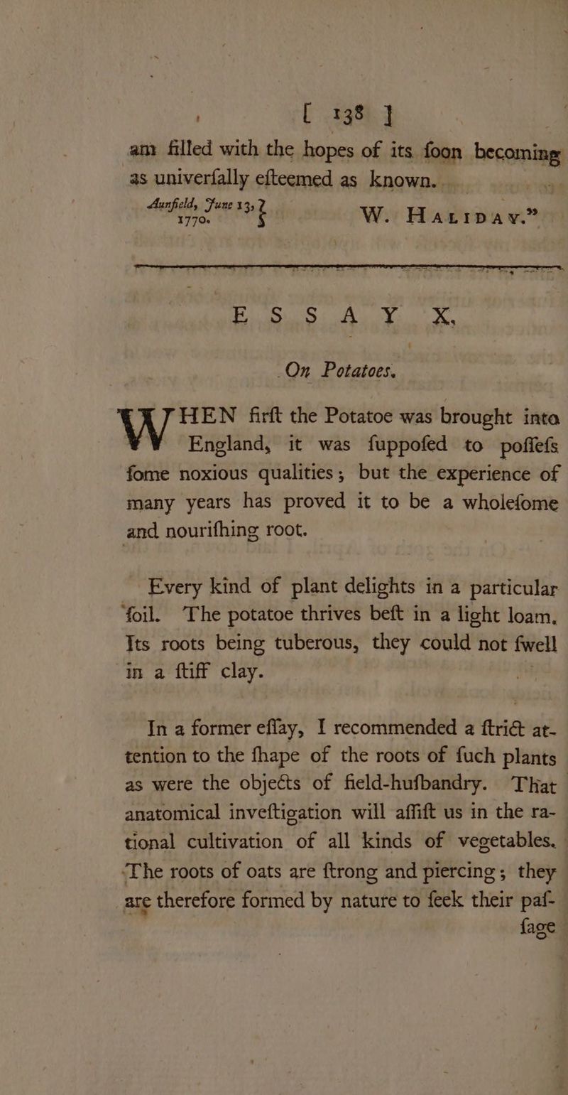SFE AS AD On Potatoes. HEN firft the Potatoe was brought inta England, it was fuppofed to poffefs fome noxious qualities; but the experience of many years has proved it to be a wholefome and nourifhing root. Every kind of plant delights in a particular ‘foil. The potatoe thrives beft in a light loam. Its roots being tuberous, they could not fwell In a ftiff clay. In a former eflay, I recommended a ftri& at- tention to the fhape of the roots of fuch plants as were the objects of field-hufbandry. That anatomical inveftication will affift us in the ra- tional cultivation of all kinds of vegetables. ‘The roots of oats are ftrong and piercing; they are therefore formed by nature to feek their paf- {age