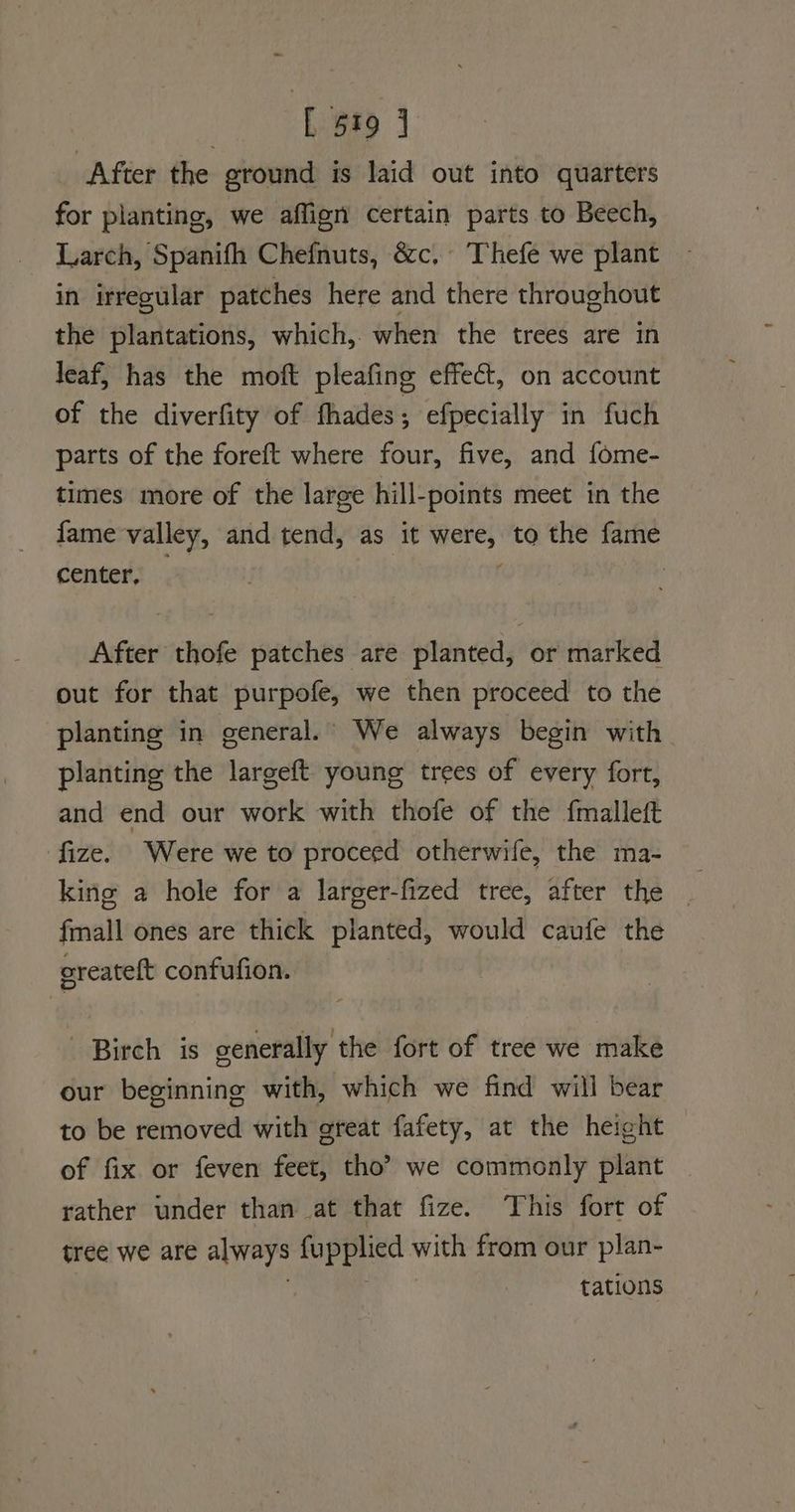 After the ground is laid out into quarters for planting, we aflign certain parts to Beech, Larch, Spanifh Chefnuts, &c, Thefe we plant in irregular patches here and there throughout the plantations, which, when the trees are in leaf, has the moft pleafing effect, on account of the diverfity of fhades; efpecially in fuch parts of the foreft where four, five, and fome- times more of the large hill-points meet in the fame valley, and tend, as it were, to the fame center, } After thofe patches are planted, or marked out for that purpofe, we then proceed to the planting in general. We always begin with planting the largeft young trees of every fort, and end our work with thofe of the {malleft fize. Were we to proceed otherwife, the ma- king a hole for a larger-fized tree, after the fmall ones are thick planted, would caufe the oreateft confufion. Birch is generally the fort of tree we make our beginning with, which we find will bear to be removed with great fafety, at the height of fix or feven feet, tho? we commonly plant rather under than at that fize. This fort of tree we are always fupplied with from our plan- ie tations