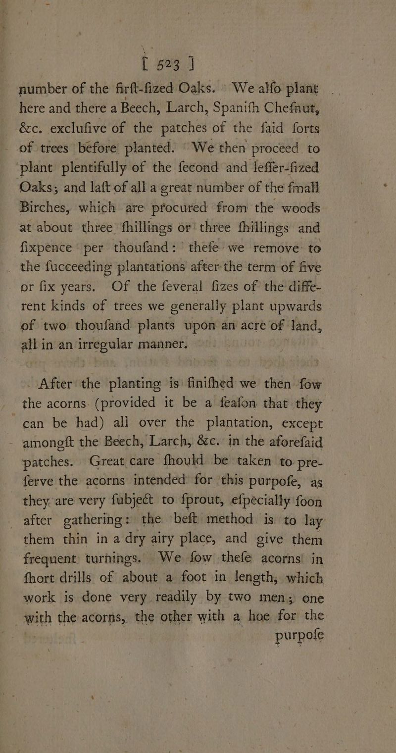 number of the firft-fized Oaks. We alfo plant here and there a Beech, Larch, , Spanifh Chefaut, &c. exclufive of the patches of the faid forts _ of trees béfore planted. “We then proceed to ‘plant plentifully of the fecond and leffer-fized Oaks, and laft of all a great number of the fmall Birches, which are ptocured from the woods at about three fhillings or three fhillings and fixpence per thoufand: ' thefe’ we remove: to _ the fucceeding plantations after the term of five or fix years. Of the feveral fizes of the diffe- rent kinds of trees we generally plant upwards of two thoufand plants upon an acre of land, all in an irregular manner. . After the planting is finifhed we then fow the acorns. (provided it be a feafon that they | can be had) all over the plantation, except - amoneft the Beech, Larch, &c. in the aforefaid patches. Great care fhould be taken to pre- ferve the acorns intended: for this purpofe, as they. are very fubject to fprout, efpecially foon after gathering: the beft method is to lay them thin in a dry airy place, and give them frequent turnings. We fow thefe acorns in fhort drills of about a foot in length, which work is done very readily by two men; one with the acorns, the other with a hoe for the purpofe