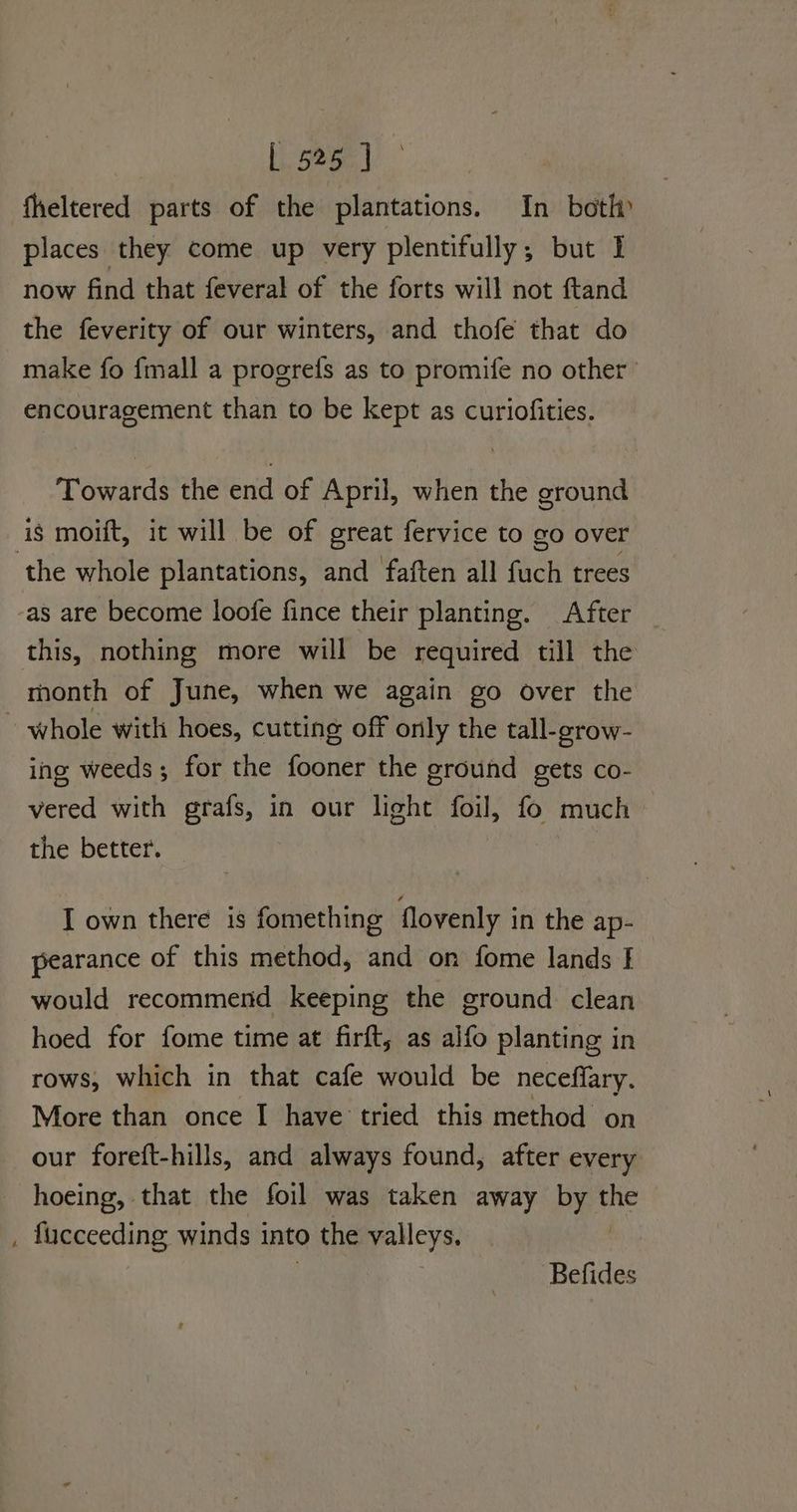 fheltered parts of the plantations. In bot» places they come up very plentifully; but I now find that feveral of the forts will not ftand the feverity of our winters, and thofe that do make fo {mall a progrefs as to promife no other encouragement than to be kept as curiofities. Towards the end of April, when the ground is moift, it will be of great fervice to go over ‘the whole plantations, and faften all (ic trees as are become loofe fince their planting. After this, nothing more will be required till the month of June, when we again go over the ~ whole with hoes, cutting off only the tall-crow- ing weeds; for the fooner the ground gets co- vered with grafs, in our light foil, fo much the better. . I own there is fomething flovenly in the ap- pearance of this method, and on fome lands I would recommend keeping the ground clean hoed for fome time at firft, as alfo planting in rows, which in that cafe would be neceffary. More than once I have tried this method on our foreft-hills, and always found, after every hoeing, that the foil was taken away by the , fucceeding winds into the valleys. Befides