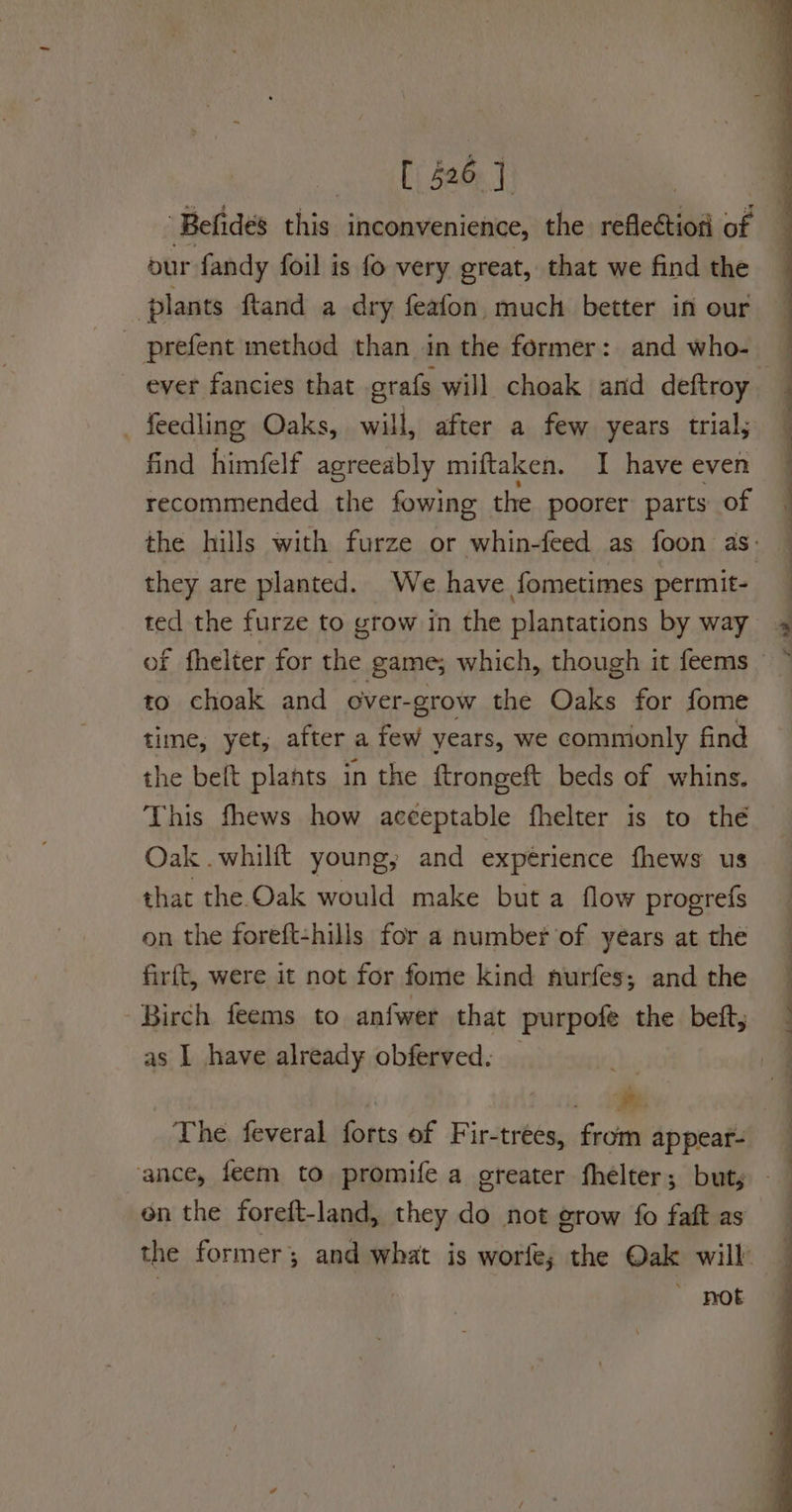 AE daa T | - Befides this inconvenience, the reflection of our fandy foil is fo very great, that we find the _ plants ftand a dry feafon much better in our ever fancies that grafs will choak and deftroy — find himfelf agreeably miftaken. I have even recommended the fowing — the poorer parts of the hills with furze or whin-feed as foon as. they are planted. We have fometimes permit- ted the furze to yrow in the plantations by way of fhelter for the game; which, though it feems to choak and over-grow the Oke for fome — time, yet, after a few years, we commonly find the beft plants in the ftrongeft beds of whins. This fhews how acceptable fhelter is to thé Oak .whilft young; and expérience fhews us that the Oak would make but a flow progrefs on the foreft-hills for a numbef of years at the firft, were it not for fome kind nurfes; and the as I have already obferved. _ ee ee ee The feveral forts of Fir-trees, from appear- OS —— — on the foreft-land, they do not grow fo faft as the former; and what is worfe; the Oak will — | ' ROE