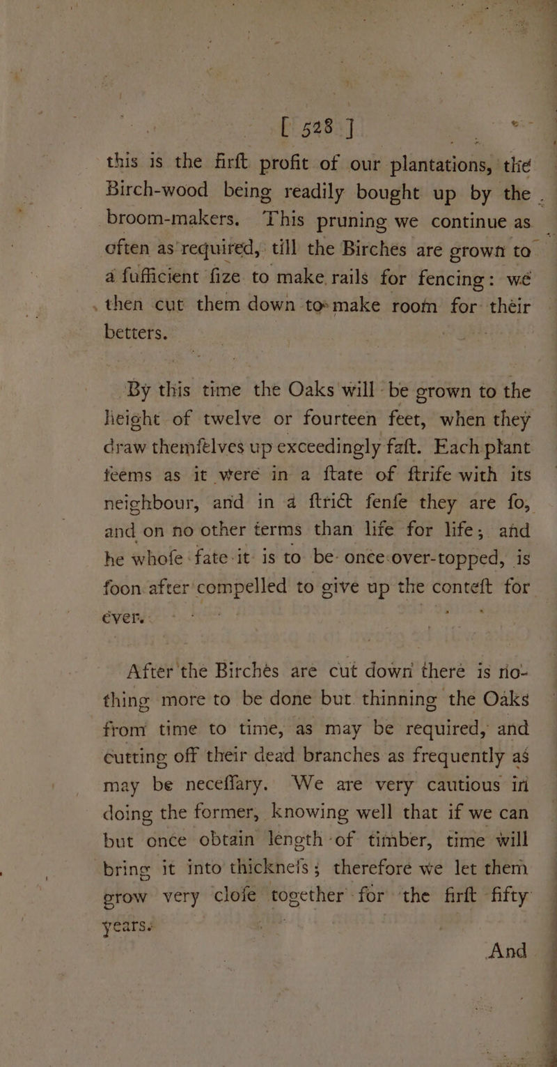 ad fre this is the firft profit of our LelanesGonih thie Birch-wood being readily bought up by the . broom- -makers, This pruning we continue as a fufficient | fize to make rails for fencing : we then cut them down: to» make room for: their betters. By this time the Oaks will be grown to the lieight of twelve or fourteen feet, when they craw theméelves up exceedingly faft. Each plant feems as it were in a ftate of ftrife with its and on no other terms than life for life; and he whofe -fate-it- is to be: once:over-topped, is foon. after compelled to give up the conteft for ever. After the Birches are cut down theré is rio- thing more to be done but. thinning the Oaks from time to time, as may be required, and cutting off their dead branches as frequently as may be neceffary. We are very cautious if doing the former, knowing well that if we can but once obtain leneth-of timber, time will bring it into thickneis; therefore we let them years F And “* * ihe eee a ic ia