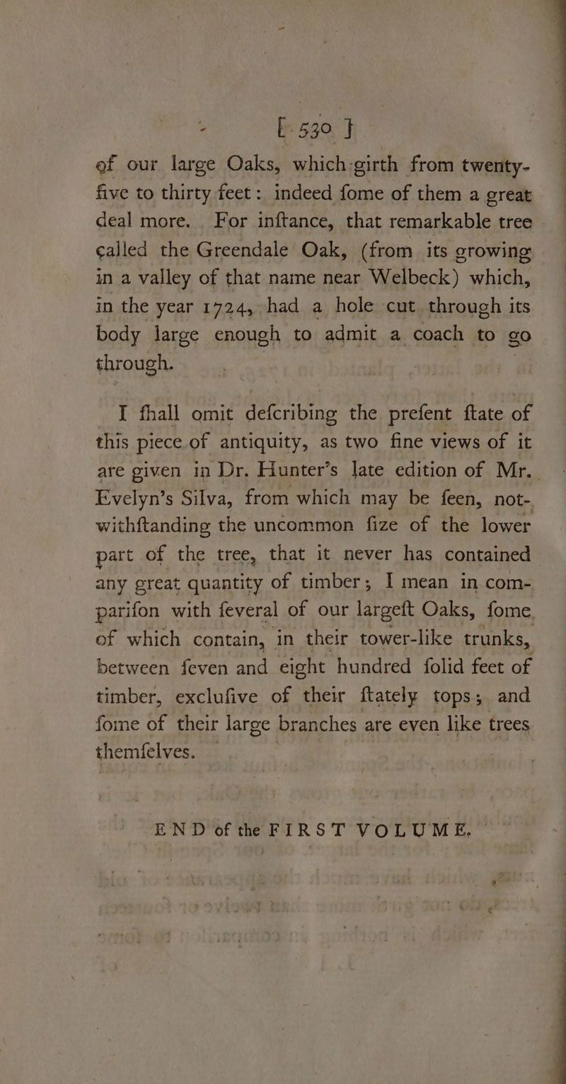 . [530 } ef our large Oaks, which-girth from twenty- five to thirty feet: indeed fome of them a great deal more. For inftance, that remarkable tree called the Greendale Oak, (from its growing in a valley of that name near Welbeck) which, in the year 1724, had a hole cut through its body large enough to admit a coach to go through. I fhall omit defcribing the prefent ftate of this piece. of antiquity, as two fine views of it are given in Dr. Hunter’s late edition of Mr. Evelyn’s Silva, from which may be feen, not-. withftanding the uncommon fize of the lower part of the tree, that it never has contained any great quantity of timber; I mean in com- parifon with feveral of our largett Oaks, fome. of which contain, in their tower-like trunks, between feven and eight hundred folid feet of timber, exclufive of their ftately tops; and fome of their large branches are even like trees themfelves. END of the FIRST VOLUME.
