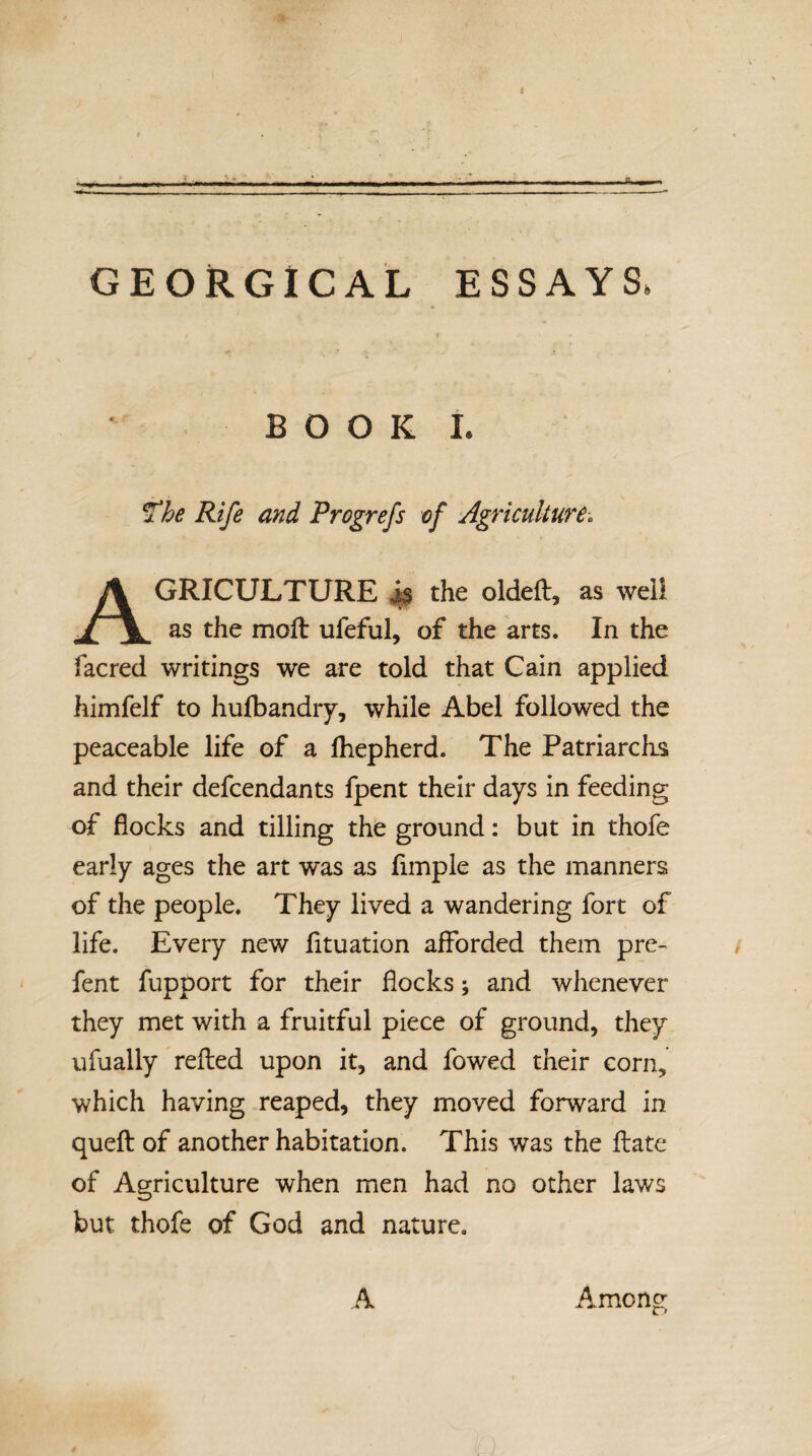 - ^ -r -- -i-- .. tL— GEORGICAL ESSAYS. B O O K I. Tbe Rife and Progrefs of Agriculture^ Agriculture ^ the oidefi, as well as the moft ufeful, of the arts. In the facred writings we are told that Cain applied himfelf to hulbandry, while Abel followed the peaceable life of a Ihepherd. The Patriarclis and their defendants fpent their days in feeding of flocks and tilling the ground: but in thofe early ages the art was as Ample as the manners of the people. They lived a wandering fort of life. Every new Atuation afforded them pre- fent fupport for their flocks; and whenever they met with a fruitful piece of ground, they ufually refted upon it, and fowed their corn, which having reaped, they moved forward in queft of another habitation. This was the ftate of Agriculture when men had no other laws but thofe of God and nature. .4 Among