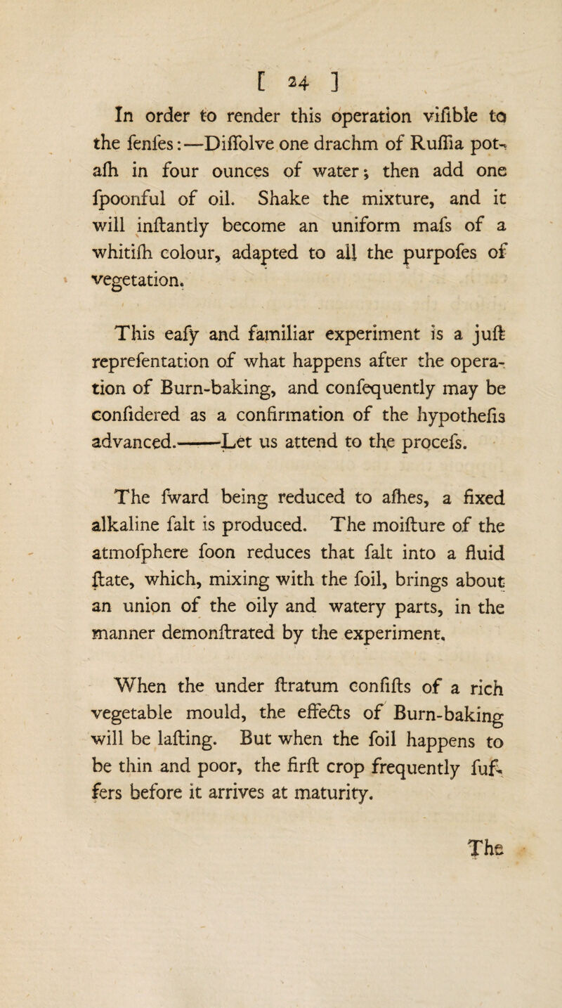 In order to render this operation vifible to the fenles:—DifTolve one drachm of RufTia pot- afh in four ounces of water; then add one fpoonful of oil. Shake the mixture, and it will inftantly become an uniform mafs of a whitilh colour, adapted to all the purpofes of vegetation* This eafy and familiar experiment is a juft reprefentation of what happens after the opera¬ tion of Burn-baking, and confequently may be confidered as a confirmation of the hypothefis advanced.——Let us attend to the procefs. The fward being reduced to afhes, a fixed alkaline fait is produced. The moifture of the atmofphere foon reduces that fait into a fluid ftate, which, mixing with the foil, brings about an union of the oily and watery parts, in the manner demonftrated by the experiment. When the under ftratum confifts of a rich vegetable mould, the effeds of Burn-baking will be lafting. But when the foil happens to be thin and poor, the firft crop frequently fuf. fers before it arrives at maturity. The