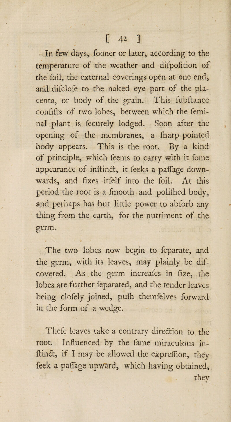 In fev/ days, fooner or later, according to the temperature of the weather and difpofition of the foil, the external coverings open at one end, ' and difclofe to the naked eye part of the pla¬ centa, or body of the grain. This fubftance confifts of two lobes, between which the femir nal plant is fecurely lodged. Soon after the opening of the membranes, a fharp-pointed body appears. This is the root. By a kind of principle, which feems to carry with it fome appearance of inftin6l, it feeks a paffage down¬ wards, and fixes itfelf into the foil. At this period the root is a fmooth and polifhed body^ and perhaps has but little power to abforb any thing from the earth, for the nutriment of the germ. The two lobes now begin to feparate, and the germ, with its leaves, may plainly be dif- covered. As the germ increafes in fize, the lobes are further feparated, and the tender leaves being clofely joined, pufli themfeives forward in the form of a wedge. Thefe leaves take a contrary diredlion to the root. Influenced by the fame miraculous in- ftindl, if I may be allowed the expreflion, tliey feek a paflTage upward, which having obtained, they