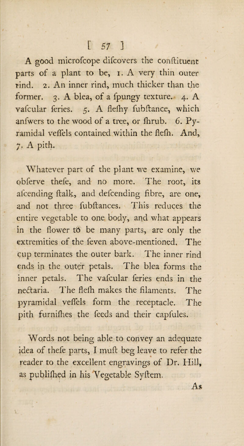 A good microfcope difcovers the conflitucnc parts of a plant to be, i. A very thin outer rind. 2. An inner rind, much thicker than the former. 3. A blea, of a fpungy texture.. 4. A vafcular feries. 5. A flefhy fubftance, which anfwers to the wood of a tree, or flirub. 6. Py¬ ramidal velfels contained within the flefh. And, 7. A pith. Whatever part of the plant we examine, we obferve thefe, and no more. The root, its afcending ftalk, and defcending fibre, are one, and not three fubftances. This reduces the / entire vegetable to one body, and what appears in the flower tb be many parts, are only the extremities of the feven above-mentioned. The cup terminates the outer bark. The inner rind ends in the otiter petals. The blea forms the inner petals. The vafcular feries ends in the ne6taria. The flefh makes the filaments. The pyramidal veflels form the receptacle. The pith furniflies the feeds and their capfules. Words not being able to convey an adequate idea of thefe parts, I muft beg leave to refer the reader to the excellent engravings of Dr. Hill, as publiflied in his Vegetable Syllem. As