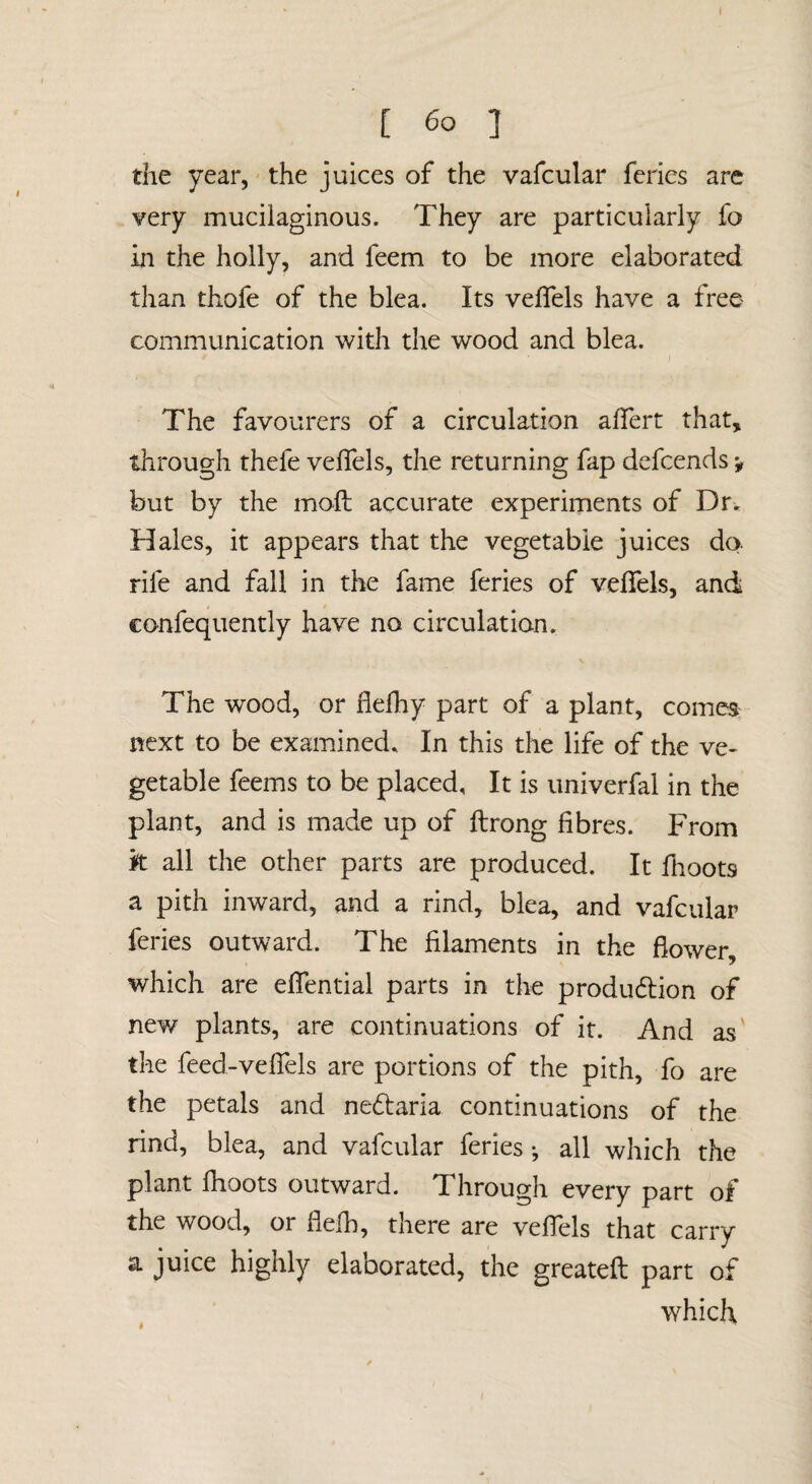 ( [ 6o ] the year, the juices of the vafcular feries are very mucilaginous. They are particularly fo in the holly, and feem to be more elaborated than thofe of the blea. Its velfels have a free communication with the wood and blea. The favourers of a circulation alfert that, through thefe velfels, the returning fap defcends v but by the moll accurate experiments of Dr. Hales, it appears that the vegetable juices do. rife and fall in the fame feries of velfels, and confequently have no circulation. The wood, or flefliy part of a plant, comes: next to be examined. In this the life of the ve¬ getable feems to be placed. It is imiverfal in the plant, and is made up of llrong fibres. From k all the other parts are produced. It llioots a pith inward, and a rind, blea, and vafcular feries outward. The filaments in the flower, which are elfential parts in the produdlion of new plants, are continuations of it. And as' the feed-velfels are portions of the pith, fo are the petals and ne6laria continuations of the rind, blea, and vafcular feries •, all which the plant Ihoots outward. Through every part of the wood, or flelh, there are velJels that carry a juice highly elaborated, the greateft part of which