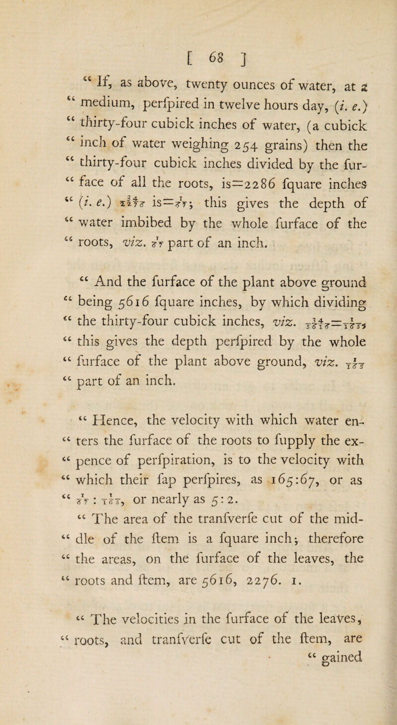 Ifj as above, twenty ounces of water, at z medium, perfpired in twelve hours day, (/. e.) thirty-four cubick inches of water, (a cubick ‘‘ inch of water weighing 254 grains) then the thirty-four cubick inches divided by the fur- ‘‘ face of all the roots, is—2286 fquare inches (/. e.) Afd- Is^tV; this gives the depth of water imbibed by the whole furface of the roots, viz. ?V part of an inch. “And the furface of the plant above ground “ being 5616 fquare inches, by which dividing “ the thirty-four cubick inches, viz. “ this gives the depth perfpired by the whole “ furface of the plant above ground, viz. rh “ part of an inch. “ Hence, the velocity with which water en- ters the furface of the roots to fupply the ex- pence of perfpiration, is to the velocity with “ which their fap perfpires, as 165:67, or as “ A : ihy or nearly as 5:2. “ The area of the tranfverfe cut of the mid- “ die of the flem is a fquare inchj therefore “ the areas, on the furface of the leaves, the “ roots and. fbem., are 5616, 2276. i. ‘‘ The velocities in the furface of the leaves, “ roots, and tranfverfe cut of the ftem, are “ sained