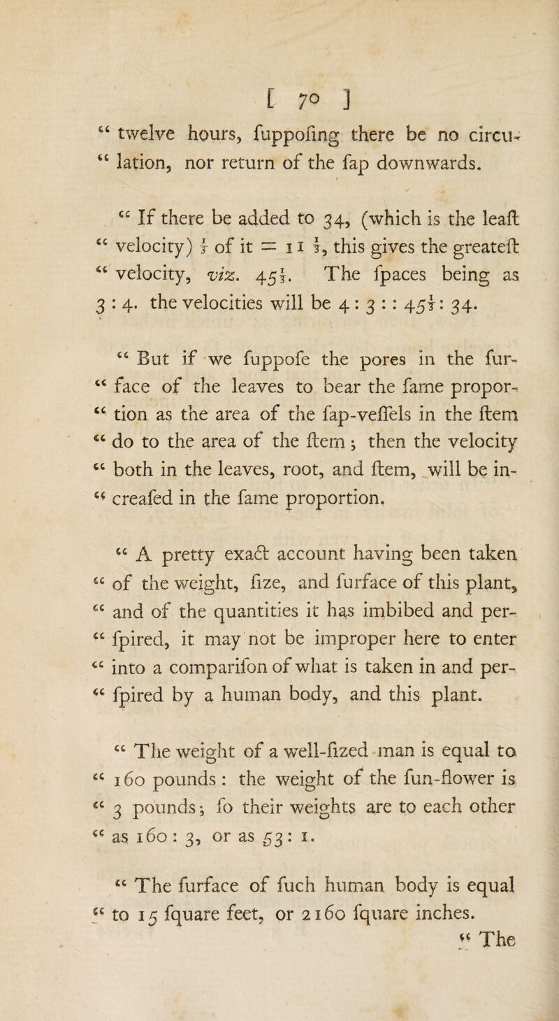 twelve hours, fuppofmg there be no circu- ‘‘ lation, nor return of the fap downwards. If there be added to 34, (which is the leaft ‘‘ velocity) f of it = 11 this gives the greateft velocity, viz. 45!. The fpaces being as 3 : 4. the velocities will be 4: 3 :: 45}: 34. But if we fuppofe the pores in the fur- face of the leaves to bear the fame propor- “ tion as the area of the fap-velTels in the ftem do to the area of the ftem ^ then the velocity both in the leaves, root, and ftem, ^will be in- creafed in the fame proportion. “ A pretty exa61: account having been taken “ of the weight, fize, and furface of this plant, and of the quantities it has imbibed and per- “ fpired, it may not be improper here to enter into a comparifon of what is taken in and per- fpired by a human body, and this plant. The weio-ht of a w^ell-fized man is equal to 160 pounds : the weight of the fun-fiower is 3 poundsfo their weights are to each other as 160 : 3, or as 53: I. “ The furface of fuch human body is equal y to 15 fquare feet, or 2160 fqiiare inches. The