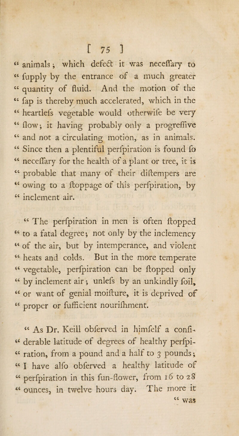 animals which defed it was necelTary to “ fupply by the entrance of a much greater quantity of fluid. And the motion of the ‘‘ fap is thereby much accelerated, which in the heartlefs vegetable would otherwife be very ‘‘ flow; it having probably only a progreflive “ and not a circulating motion, as in animals. Since then a plentiful perfpiration is found fo neceffary for the health of a plant or tree, it is probable that many of their diftempers are owing to a flioppage of this perfpiration, by “ inclement air. “The perfpiration in men is often flopped “ to a fatal degree; not only by the inclemency “ of the air, but by intemperance, and violent “ heats and colds. But in the more temperate “ vegetable, perfpiration can be flopped only “ by inclement air; unlefs by an unkindly foil, “ or want of genial mioiflure, it is deprived of “ proper or fuflicient nourifhirient. “ As Dr. Keiil obferved in himfelf a confl- “ derable latitude of degrees of healthy perfpi- “ ration, from a pound and a half to 3 pounds; “ I have alfo obferved a healthy latitude of “ perfpiration in this fun-flovver, from 16 to 28 ounces, in twelve hours day. The more it “ was