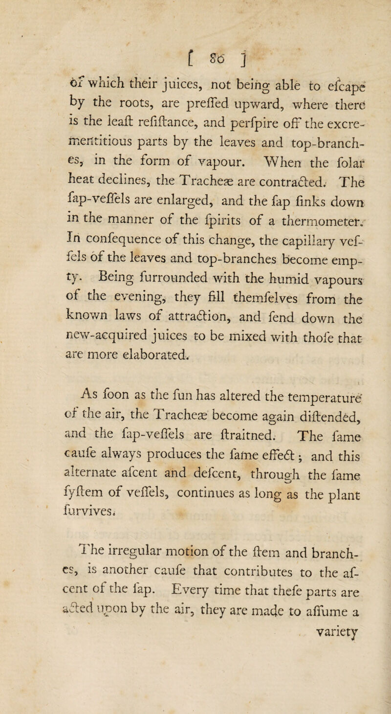 [ So- j t£ which their juices, not being able to efcape by the roots, are prefTed upward, where there is the ieaft refiftance, and perfpire off the excre- mentitious parts by the leaves and top-branch¬ es, in the form of vapour. When the folar heat declines, the Trachea are contraded; The fap-velfels are enlarged, and the fap finks down in the manner of the ipirits of a thermometer. In confequence of this change, the capillary vef- fels of the leaves and top-branches become emp¬ ty. Being furrounded with the humid vapours of the evening, they fill themfelves from the known laws of attraction, and fend down the new-acquired juices to be mixed with thofe that- are more elaborated. t As foon as the fun has altered the temperature of the air, the Trachea become again diftended, and the fap-vefiels are ftraitned. The fame caufe always produces the fame efied ; and this alternate afcent and defcent, through the fame fyfiem of vefiTels, continues as long as the plant furvives. The irregular motion of the fiem and branch¬ es, is another caufe that contributes to the af¬ cent of the fap. Every time that thefe parts are aCded upon by the air, they are made to afifume a variety