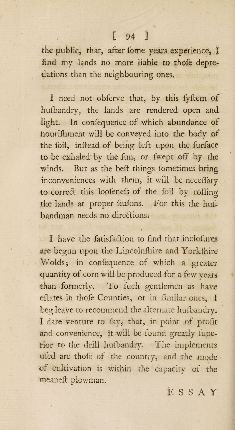 the public, that, after feme years experience, I find my lands no more liable to thofe depre¬ dations than the neighbouring ones. I need not obferve that, by this fyflem of hufbandry, the lands are rendered open and light. In confequeiice of which abundance of hourifiiment will be conveyed into the body of the foil, inftead of being left upon the furface to be exhaled* by the fun^ or fwept off by the winds. But as the befi: things fometimes bring inconveniences with them, it will be necefiary to correbt this loofenefs of the foil by roiling the lands at proper feafons. For this the huf- bandman needs no diredions. % I have the fatisfaflion to find that inclofures are begun upon the Lincolnfhire and Yorkfhire Wolds; in confequence of which a greater quantity of corn will be produced for a few years than formerly. To fuch gentlemen as have efcates in thofe Counties, or in fimilar ones, I beg leave to recommiend the alternate hufbandry. I dare venture to fay^ that, in point of profit and convenience, it will be found greatly fupe- rior to the drill hulhandry. The implements ufed are thofe of the country, and the mode of cultivation is within the capacity of the meaneft plov/man. E S S A Y