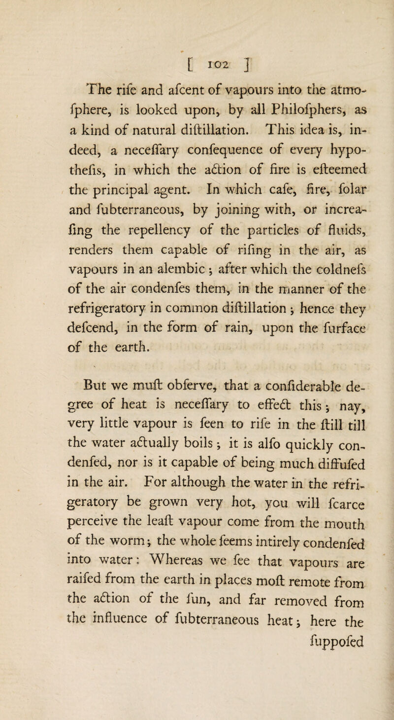 The rife and afcent of vapours into the atmo- fphere, is looked upon, by all Philofphers, as a kind of natural diftillation. This idea is, in¬ deed, a necelfary confequence of every hypo¬ thecs, in which the adion of fire is efteemed r the principal agent. In which cafe, fire, folar and fubterraneous, by joining with, or increa- fing the repellency of the particles of fluids, renders them capable of rifing in the air, as vapours in an alembic ; after which the coldnefs of the air condenfes them, in the manner of the refrigeratory in common diflillation ^ hence they defcend, in the form of rain, upon the furface of the earth. But we muft obferve, that a confiderable de¬ gree of heat is neceffary to effed this ; nay, very little vapour is feen to rife in the ftill till the water adually boils; it is alfo quickly con- denfed, nor is it capable of being much difi-ufed in the air. For although the water in the refri¬ geratory be grown very hot, you will fcarce perceive the leafl vapour come from the mouth of the worm; the wholefeems intirely condenfed into water: Whereas we fee that vapours are raifed from the earth in places mofl remote from the adion of the fun, and far removed from the influence of fubterraneous heat; here the fuppofcd