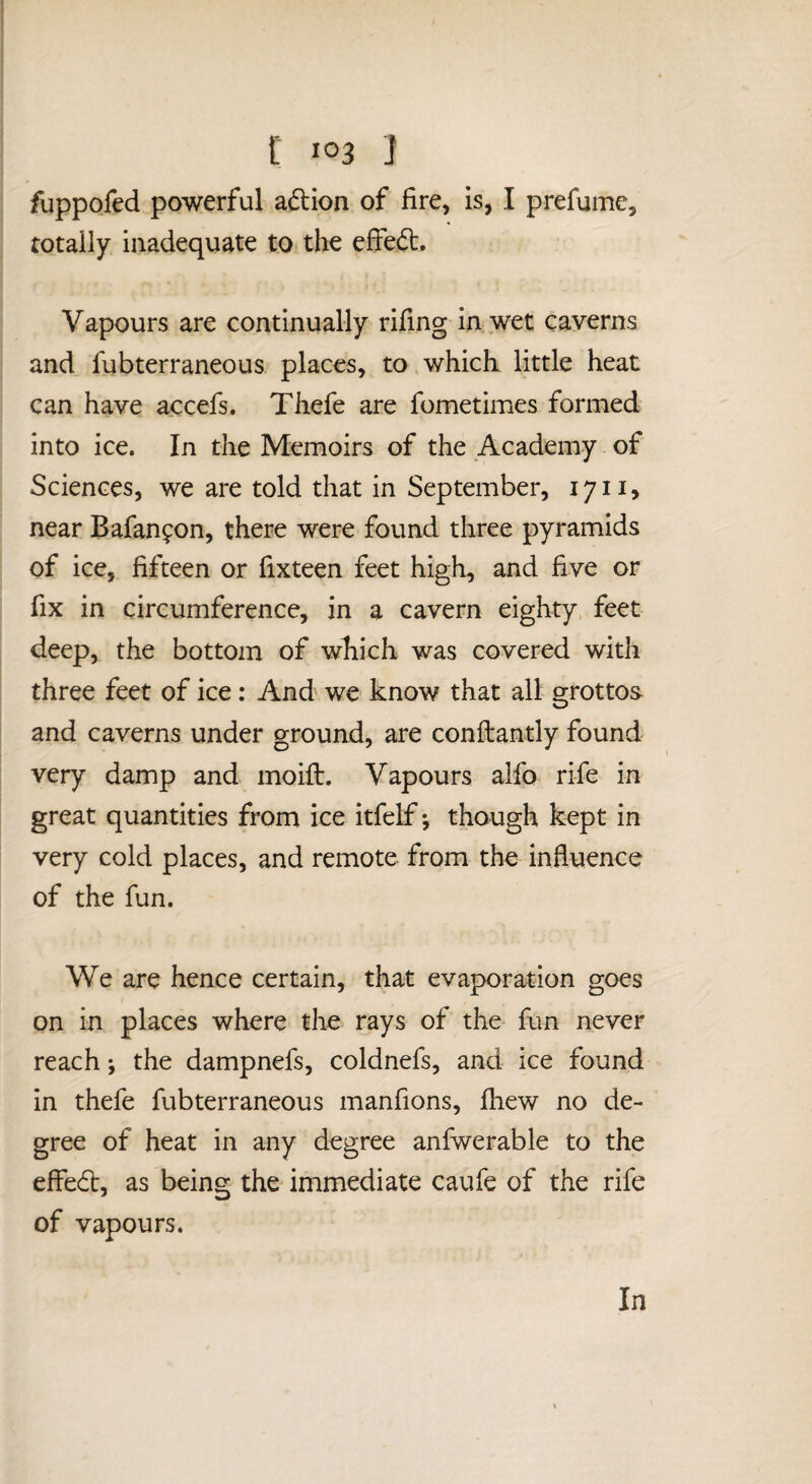 fuppofed powerful aftion of fire, is, I prefume, totally inadequate to the efied. Vapours are continually rifing in wet caverns and fubterraneous places, to which little heat can have accefs. Thefe are fometimes formed into ice. In the Memoirs of the Academy of Sciences, we are told that in September, 1711, near Bafanfon, there were found three pyramids of ice, fifteen or fixteen feet high, and five or fix in circumference, in a cavern eighty feet deep, the bottom of which was covered with three feet of ice: And we know that all grottos- and caverns under ground, are conftantly found very damp and moift. Vapours alfo rife in great quantities from ice itfelf *, though kept in very cold places, and remote from the influence of the fun. We are hence certain, that evaporation goes on in places where the rays of the fun never reach; the dampnefs, coldnefs, and ice found in thefe fubterraneous manfions, fiiew no de- ’ gree of heat in any degree anfwerable to the effedl, as being the immediate caufe of the rife of vapours. In