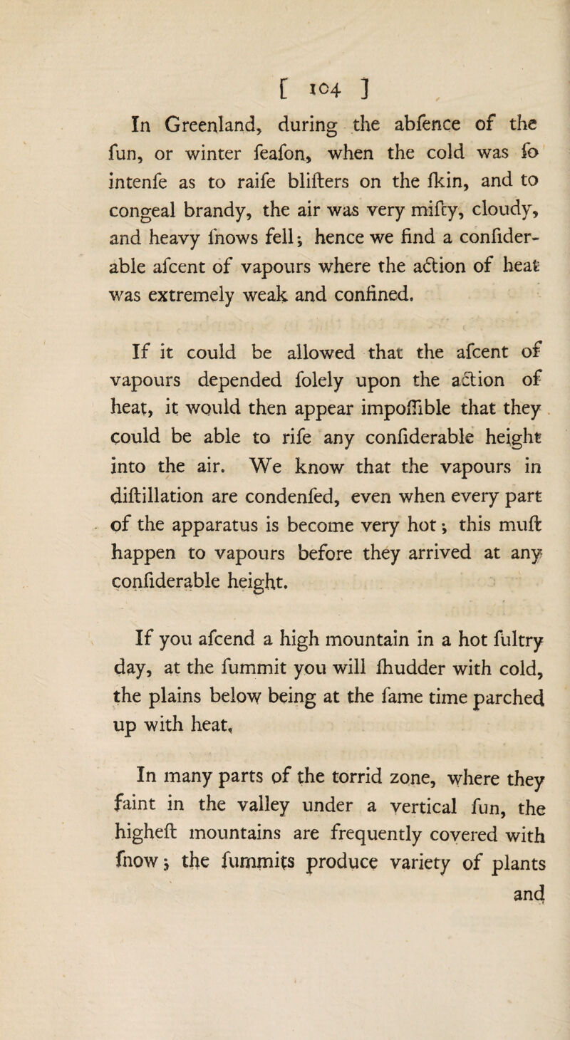 In Greenland, during the abfence of the fun, or winter feafon, when the cold was fo intenfe as to raife blifters on the fkin, and to congeal brandy, the air was very mifcy, cloudy, and heavy fnows fell •, hence we find a confider- abie afcent of vapours where the a(ftion of heat was extremely weak and confined. If it could be allowed that the afcent of vapours depended folely upon the action of heat, it would then appear impofTible that they . could be able to rife any confiderable height into the air. We know that the vapours in diftillation are condenfed, even when every part of the apparatus is become very hot *, this muft happen to vapours before they arrived at any confiderable height. If you afcend a high mountain in a hot fultry day, at the fummit you will fiiudder with cold, the plains below’ being at the fame time parched up with heat. In many parts of the torrid zone, where they faint in the valley under a vertical fun, the higheft mountains are frequently covered with fnowj the fummits produce variety of plants and