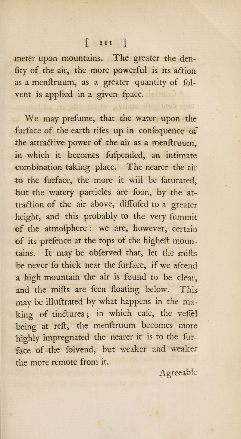 meter upon mountains. The greater the den- fity of the air, the more powerful is its adion as a menftruum, as a greater quantity of fol- vent is applied in a given fpace. We may prefume, that the water upon the furface of the earth rifes up in confequence of the attradtive power of the air as a menftruum, in which it becomes fufpended, an intimate combination taking place. The nearer the air to the furface, the more it will be faturated, but the watery particles are foon, by the at- tradion of the air above, diffufed to a greater height, and this probably to the very fummit of the atmofphere : we are, however, certain of its prefence at the tops of the higheft moun¬ tains. It may be obferved that, let the mifts be never fo thick near the furface, if we afeend a high mountain the air is found to be clear, and the mifts are feen floating below. This may be illuftrated by what happens in the ma- kino- of tindures*, in which cafe, the veftel being at ‘reft, the menftruum becomes more highly impregnated the nearer it is to the fur¬ face of the folvend, but weaker and weaker the more remote from it. Agreeable