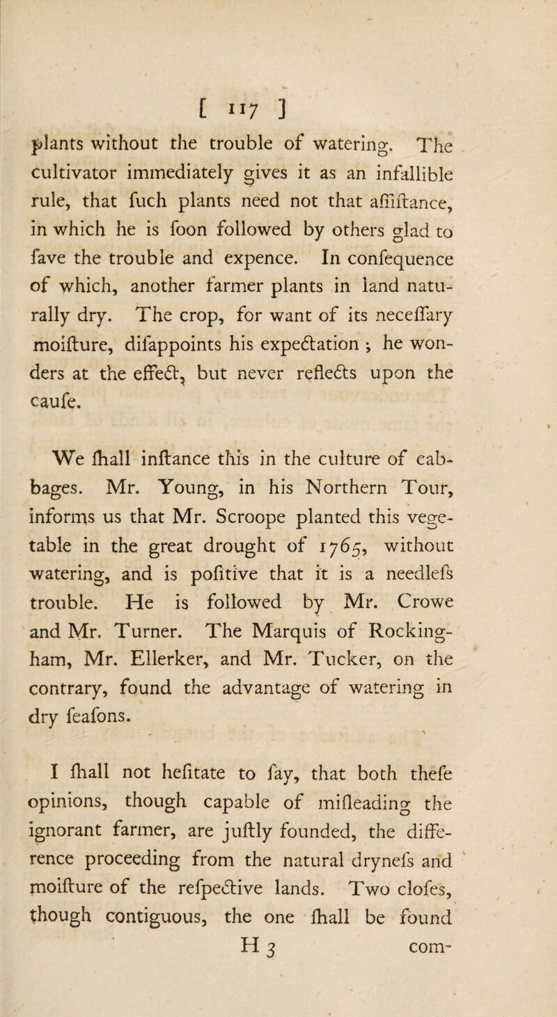 plants without the trouble of watering. The cultivator immediately gives it as an infallible rule, that fuch plants need not that aiiiitance, in which he is foon followed by others glad to fave the trouble and expence. In confequence of which, another farmer plants in land natu¬ rally dry. The crop, for want of its neceflary moifture, difappoints his expedlation •, he won¬ ders at the effe(5b, but never refle61:s upon the caufe. We lhall inllance this in the culture of cab¬ bages. Mr. Young, in his Northern Tour, informs us that Mr. Scroope planted this vege¬ table in the great drought of 1765, without watering, and is pofitive that it is a needlefs trouble. He is followed by Mr. Crowe and Mr. Turner. The Marquis of Rocking¬ ham, Mr. Ellerker, and Mr. Tucker, on the contrary, found the advantage of watering in dry feafons. I fhall not hefitate to fay, that both thefe opinions, though capable of mifleading the ignorant farmer, are juftly founded, the diffe¬ rence proceeding from the natural drynefs and moifture of the refpedliive lands. Two clofes, though contiguous, the one lhall be found H 3 com-