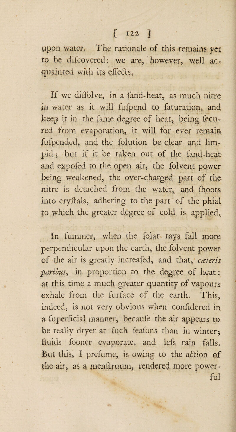 ppon water. The rationale of this remains yet to be difeovered: we are, however, well ac¬ quainted with its efFeds, If we diflblve, in a fand-heat, as much nitre in water as it will fiifpend to faturation,, and keep it in the fame degree of heat, being fecu- red from evaporation, it will for ever remain fufpended, and the folution be clear and lim> pid; but if it be taken out of the fand-heat and expofed to the open air, the folvent power being weakened, the over-charged part of the nitre is detached from the water, and fhoots into cryftals, adhering to the part of the phial to which the greater degree of cold is applied.^ In fummer, when the folar rays fall more perpendicular upon the earth, the folvent power of the air is greatly increafed, and that, c^eteris farihuSy in proportion to the degree of heat: at this time a much greater quantity of vapours exhale from the furface of the earth. This, indeed, is not very obvious when confidered in a fuperficiai manner, becaufe the air appears to be really dryer at fuch feafons than in winter; fluids fooner evaporate, and lefs rain falls. But this, I prefume, is owing to the aftion of the air, as a menftruum, rendered more power¬ ful