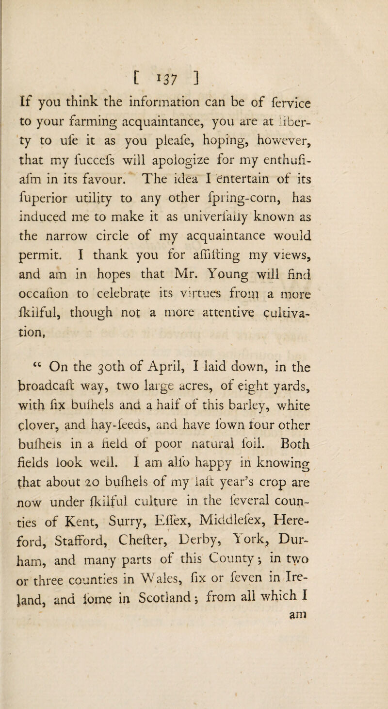 If you think the information can be of fervice to your farming acquaintance, you are at uber- 'ty to ufe it as you pleafe, hoping, however, that my fuccefs will apologize for my enthufi- afm in its favour. The idea I entertain of its fuperior utility to any other fpring-corn, has induced me to make it as univerfaily known as the narrow circle of my acquaintance would permit. I thank you for afiiiting my views, and am in hopes that Mr, Young will find occafion to celebrate its virtues from a more fkiiful, though not a more attentive cultiva¬ tion, “ On the 30th of April, I laid down, in the broadcaft way, two large acres, of eight yards, with fix bulhels and a half of this barley, white clover, and hay-feeds, and have fown four other bulheis in a held of poor natural foil. Both fields look well. I am alfo happy in knowing that about 20 bufhels of my laft year’s crop are now under fkiiful culture in the feveral coun¬ ties of Kent, Surry, Effex, Middlefex, Here¬ ford, Stafford, Cheffer, Derby, York, Dur- ham, and many parts of this County; in tv/o or three counties in Wales, fix or fcven in Ire¬ land, and ibme in Scotland; from all which I am