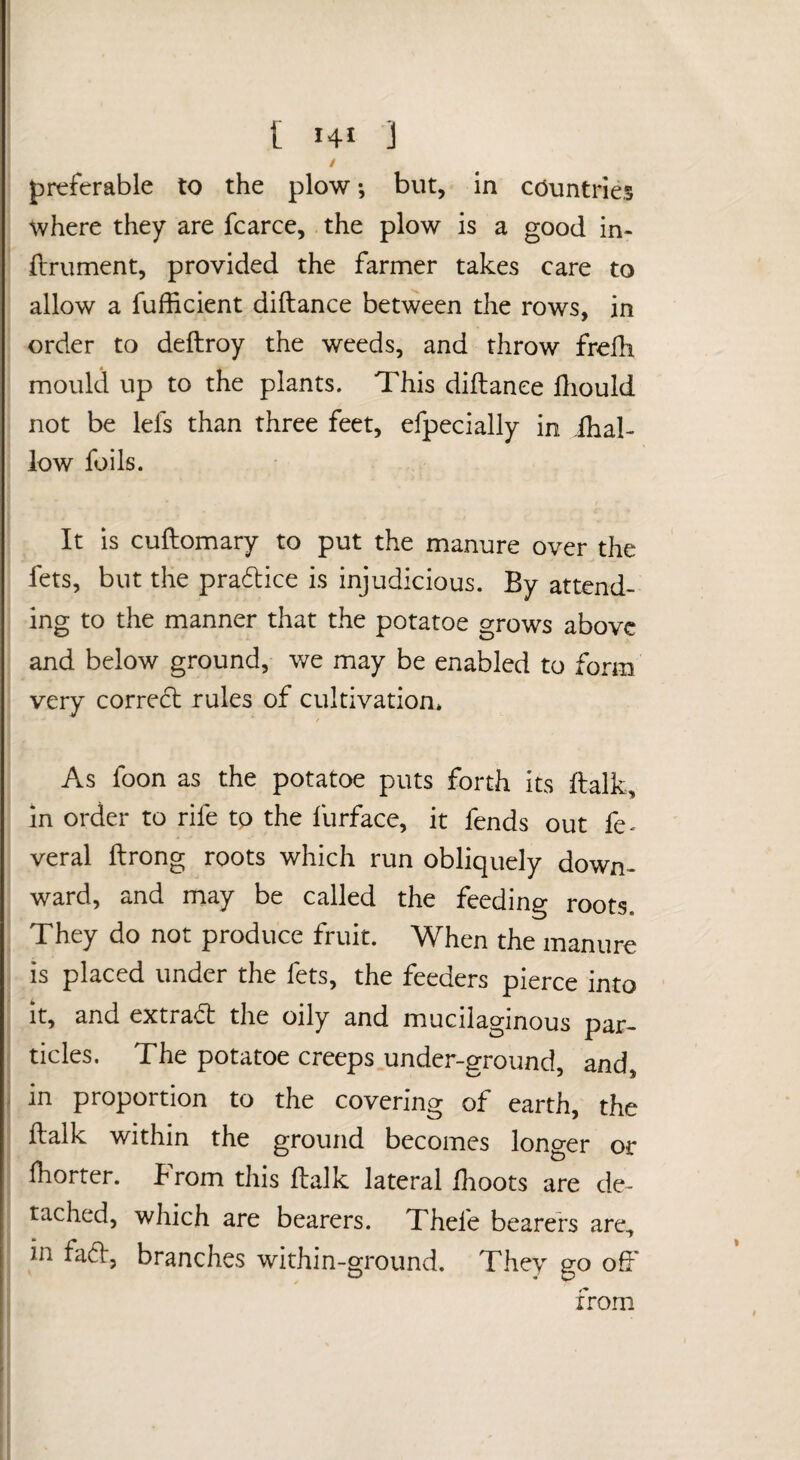 / preferable to the plow •, but, in countries where they are fcarce, the plow is a good in- ftrument, provided the farmer takes care to allow a fufficient diftance between the rows, in order to deftroy the weeds, and throw frelli mould up to the plants. This diftance ftiould not be lefs than three feet, efpecially in ihal- low foils. It is cuftomary to put the manure over the fets, but the pradice is injudicious. By attend¬ ing to the manner that the potatoe grows above and below ground, we may be enabled to form very correct rules of cultivation* / As foon as the potatoe puts forth its ftalk, in order to rife tp the furface, it fends out fe^ veral ftrong roots which run obliquely down¬ ward, and may be called the feeding roots. They do not produce fruit. When the manure is placed under the fets, the feeders pierce into It, and extradt the oily and mucilaginous par¬ ticles. The potatoe creeps under-ground, and, in proportion to the covering of earth, the ftalk within the ground becomes longer or fhorter. Brom this ftalk lateral ilioots are de¬ tached, which are bearers. Thefe bearers are, in fa(ft, branches within-ground. They go off from I