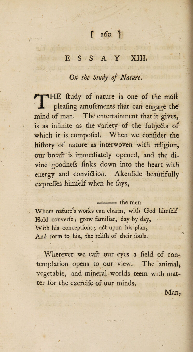 ESSAY XIIL On the Study of Nature, The ftudy of nature is one of the moft pleafing amufements that can engage the mind of man. The entertainment that it gives, is as infinite as the variety of the fubje6l:s of which it is compofed* When we confider the hiftory of nature as interwoven with religion^ our breaft is immediately opened, and the di¬ vine goodnefs fmks down into the heart with energy and convidion. Akenfide beautifully exprefies himfelf when he fays, —— the men Whom nature’s works can charm, with God himfelf Hold converfe; grow familiar, day by day. With his conceptions ; a£l upon his plan. And form to his, the relilh of their fouls.- Wherever we caft our eyes a field of con-^ templation opens to our view. The animalj vegetable, and mineral worlds teem with mat¬ ter for the exercife of our minds. Man,