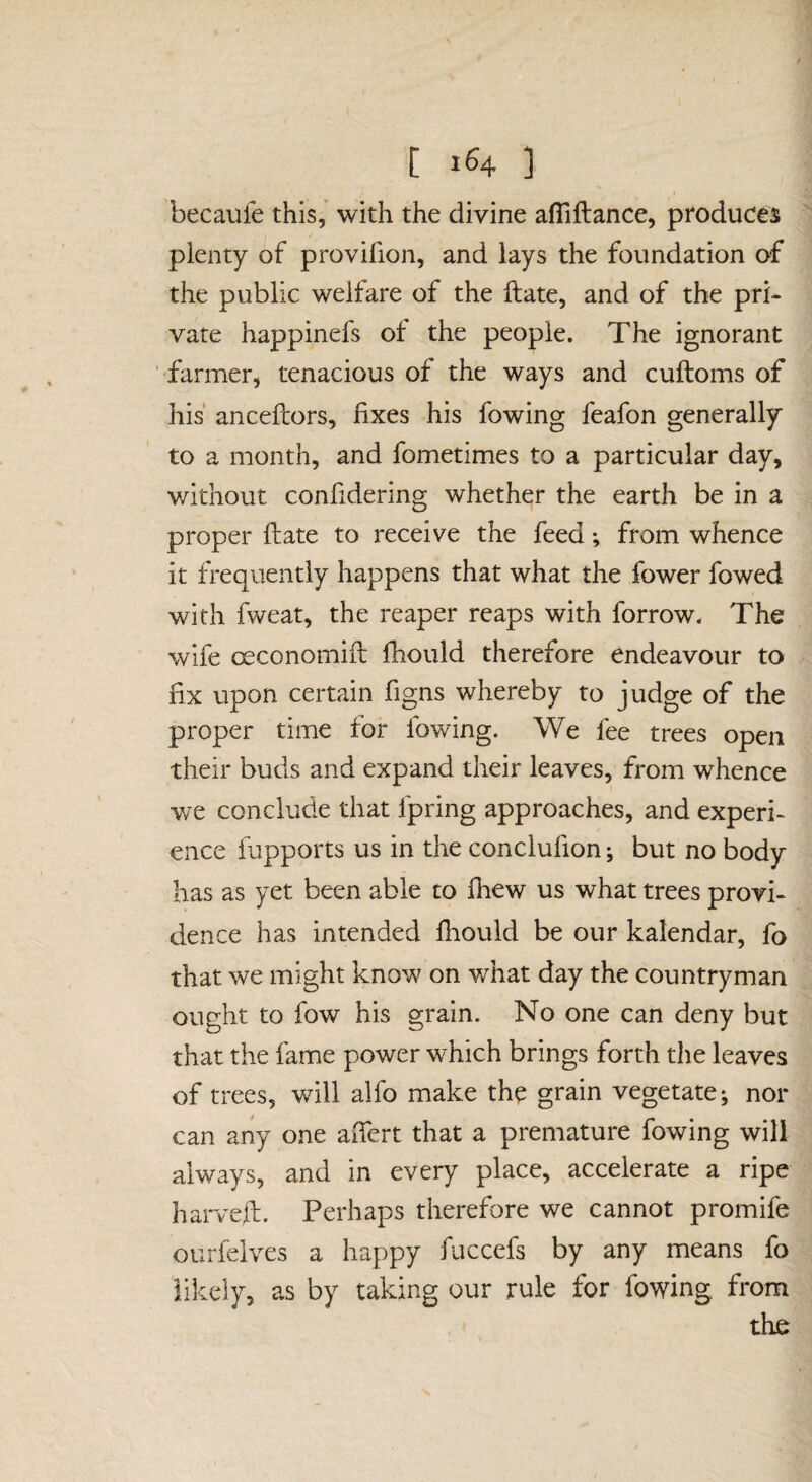 [ 1^4 ] becaufe this,' with the divine aflillance, produces plenty of provifion, and lays the foundation of the public welfare of the Hate, and of the pri¬ vate happinefs of the people. The ignorant farmer, tenacious of the ways and cuftoms of his ancefcors, fixes his fowing feafon generally to a month, and fometimes to a particular day, without confidering whether the earth be in a proper fliate to receive the feed; from whence it frequently happens that what the fewer fowed with fweat, the reaper reaps with forrow. The wife oeconomiil fhould therefore endeavour to fix upon certain figns whereby to judge of the proper time for fowing. We fee trees open their buds and expand their leaves, from whence we conclude that fpring approaches, and experi¬ ence fapports us in the conclufion; but no body has as yet been able to fhew us what trees provi¬ dence has intended fhould be our kalendar, fo that we might know on what day the countryman ought to fow his grain. No one can deny but that the fame power which brings forth the leaves of trees, will alfo make the grain vegetate; nor can any one aiTert that a premature fowing will always, and in every place, accelerate a ripe harveft. Perhaps therefore we cannot promife ourfelves a happy fuccefs by any means fo likely, as by taking our rule for fowing from