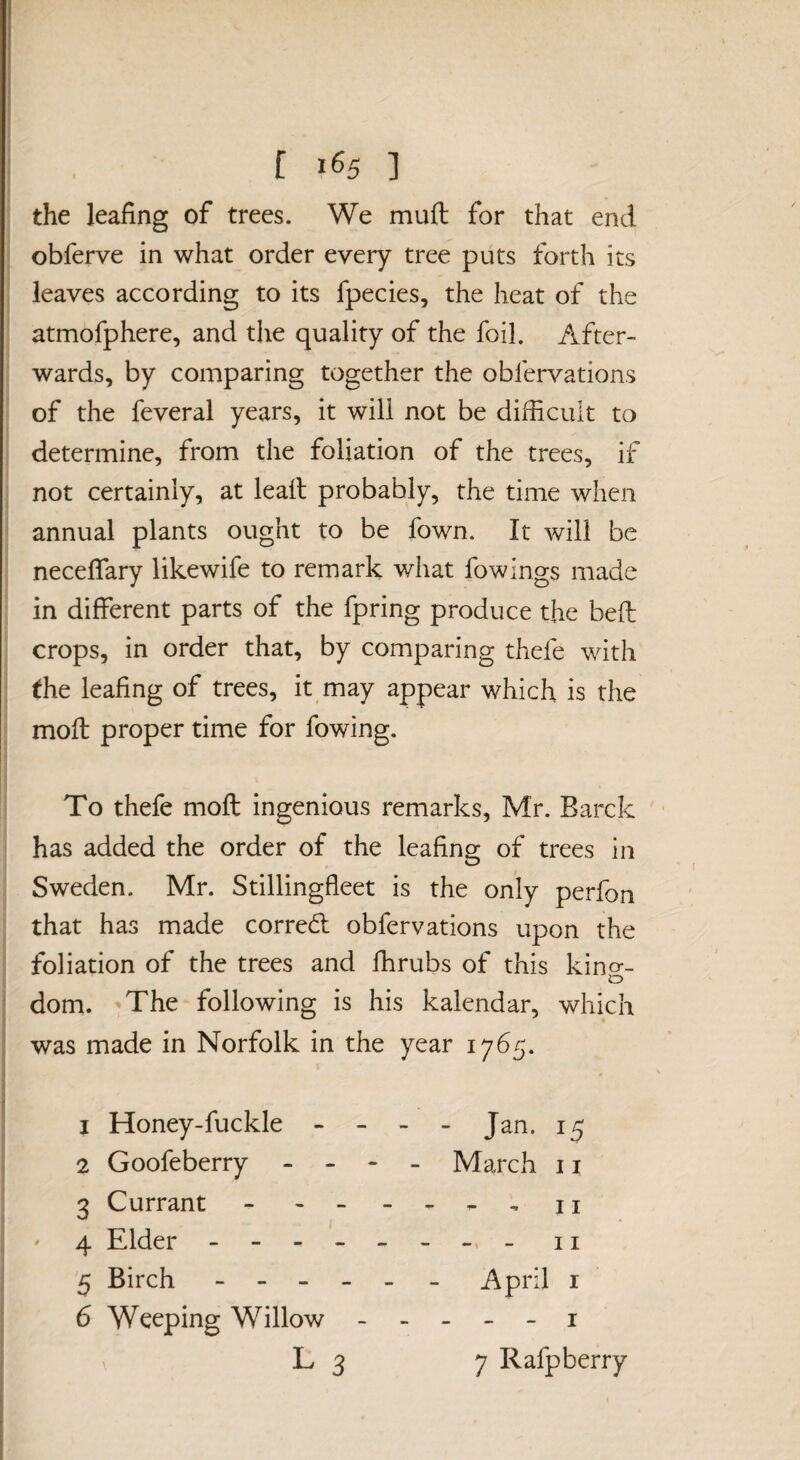 the leafing of trees. We muft for that end obferve in what order every tree puts forth its leaves according to its fpecies, the heat of the atmofphere, and the quality of the foil. After¬ wards, by comparing together the obfervations of the feveral years, it will not be difficult to determine, from the foliation of the trees, if not certainly, at lead probably, the time when annual plants ought to be fown. It will be neceflary likewife to remark what fowings made in different parts of the fpring produce the beft crops, in order that, by comparing thefe with the leafing of trees, it may appear which is the moft proper time for fowing. To thefe moft ingenious remarks, Mr. Barck has added the order of the leafino; of trees in Sweden. Mr. Stillingfleet is the only perfon that has made corred obfervations upon the foliation of the trees and fhrubs of this kino-- o dom. 'The following is his kalendar, which was made in Norfolk in the year 1765. 1 Honey-fuckle - - - - Jan. 15 2 Goofeberry - - - _ March 11 3 Currant - - - - n ' 4 Elder - n 5 Birch - - - - > - April i 6 Weeping Willow ----- i L 3 7 Rafp berry