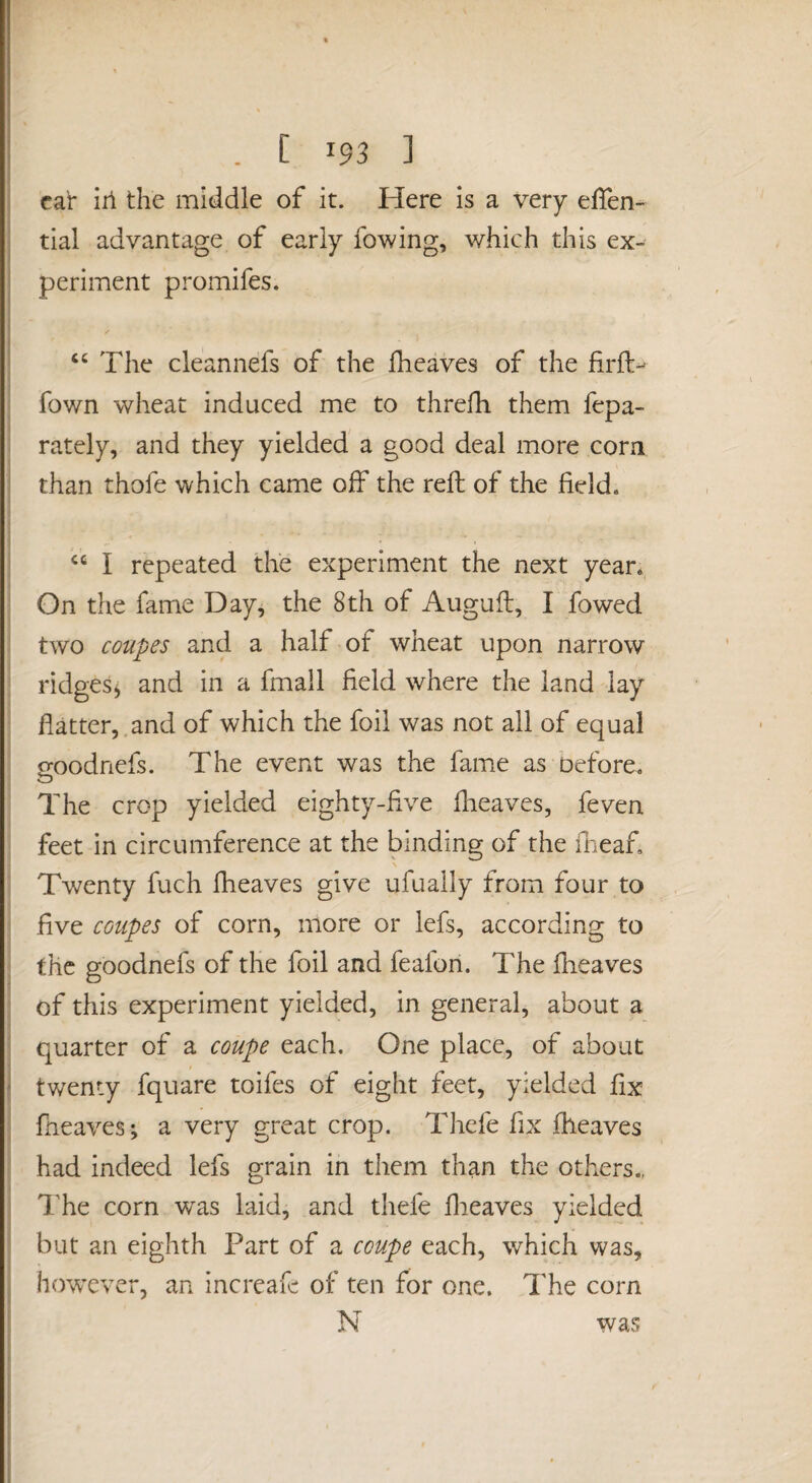 car iri the middle of it. Here is a very effen- tial advantage of early fowing, which this ex¬ periment promifes. “ The cleannefs of the fheaves of the firft^ fown wheat induced me to threfh them fepa- i rately, and they yielded a good deal more corn than thofe which came off the reft of the field. I I I repeated the experiment the next year. ; On the fame Day, the 8th of Augufl, I fowed f two coupes and a half of wheat upon narrow ; ridges, and in a fmall field where the land lay ' flatter,.and of which the foil was not all of equal goodnefs. The event was the fame as Defore, The crop yielded eighty-five fheaves, feven : feet in circumference at the binding of the fneaf. ' Twenty fuch fheaves give ufually from four to I five coupes of corn, more or lefs, according to ; the goodnefs of the foil and feafon. The fheaves i of this experiment yielded, in general, about a i quarter of a coupe each. One place, of about twenty fquare toifes of eight feet, yielded fix j fheaves; a very great crop. Thefe fix fheaves I had indeed lefs grain in them than the others., The corn was laid, and thefe flieaves yielded but an eighth Part of a coupe each, which was, however, an increafe of ten for one. The corn i I I was