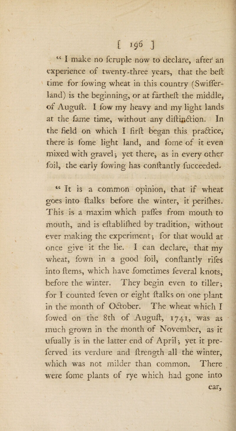 t I9VJ I make no fcruple now to declare, aftef an experience of twenty-three years, that the bell time for fowing wheat in this country (Swilfer- land) is the beginning, or at farthell the middle, of Auguft. I fow my heavy and my light lands at the fame time, without any dillin6lion. In the field on which I firft began this practice, there is fome light land, and fome of it even mixed with gravel ^ yet there, as in every other foil, the early fowing has conllantly fucceeded. It is a common opinion, that if wheat goes into ftaiks before die winter, it periOies. This is a maxim which palles from mouth to mouth, and is eftablillied by tradition, without ever making the experiment ^ for that would at once give it the lie. I can declare, that my wheat, fown in a good foil, conllantly rifes into Hems, which have fometimes feveral knots, before the winter* They begin even to tiller; for I counted feven or eight llalks on one plant in the month of Odlober. The wTeat which I fowed on the 8th of Augull, 1741, was as much grown in the month of November, as it ufually is in the latter end of April; yet it pre- ferved its verdure and ilrength all the winter, which was not milder than common. There were fome plants of rye which had gone into