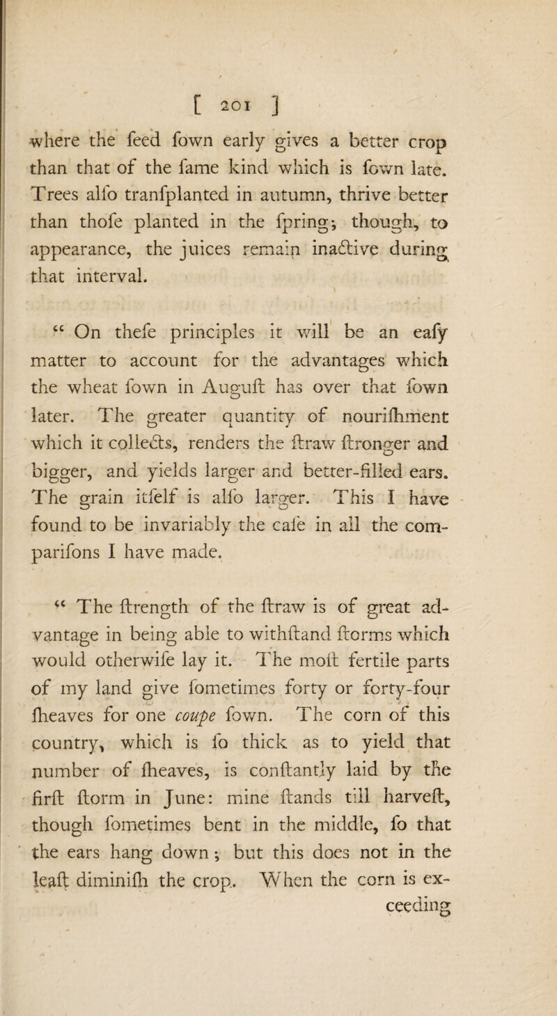where the feed fown early gives a better crop than that of the fame kind which is fown late. Trees alfo tranfplanted in autumn, thrive better than thofe planted in the fpring*, though, to appearance, the juices remain inactive during that interval. ‘‘ On thefe principles it will' be an eafy ^ matter to account for the advantages which the wheat fown in Auguft has over that fown later. The greater auantitv of nouriilinient which it collects, renders the ilraw flironger and bigger, and yields larger and better-filled ears. The grain itfelf is alfo larger. This I have - found to be invariably the cafe in all the com- parifons I have made. The ftrength of the fir aw is of great ad¬ vantage in being able to withftand ftorms which would otherwife lay it. The moll fertile parts of my land give fometimes forty or forty-four V_' fheaves for one coupe fown. The corn of this country, which is fo thick as to yield that number of Iheaves, is conftantjy laid by the firft llorm in June: mine Hands till harveil, though fometimes bent in the middle, fo that the ears hang down; but this does not in the leaft diminifh the crop. When the corn is ex¬ ceeding