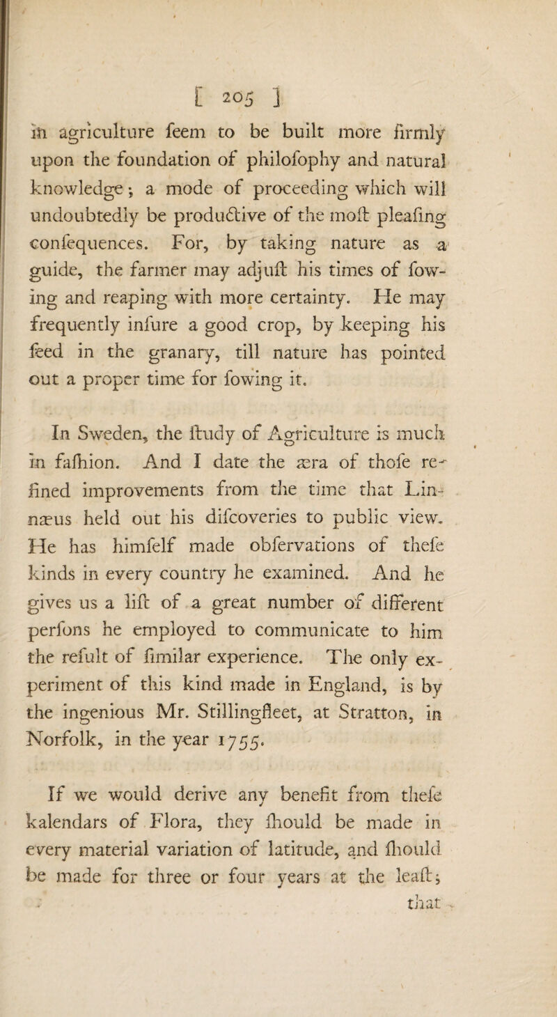 ih agriculture feem to be built more firmly j upon the foundation of philofophy and natural I knowledge •, a mode of proceeding which will j undoubtedly be produ6live of the moil pleafing ; confequences. For, by taking nature as a- i guide, the farmer may adjuil his times of fow- i ing and reaping with more certainty. He may frequently infure a good crop, by keeping his i feed in the granary, till nature has pointed i out a proper time for fowing it. J I In Sw^eden, the ftudy of Agriculture is much j in falhion. And I date the mra of thofe re- lined improvements from the time that Lin¬ naeus held out his difcoveries to public view. He has himfelf made obfervations of thefe kinds in every country he examined. And he gives us a life of a great number of different perfons he employed to communicate to him the refult of fimilar experience. The only ex¬ periment of this kind made in England, is by the ingenious Mr. Stillingfleet, at Stratton, in Norfolk, in the year 1755. If we would derive any benefit from thefe kalendars of Flora, they fhould be made in every material variation of latitude, and flioiild be made for three or four years at the lead;