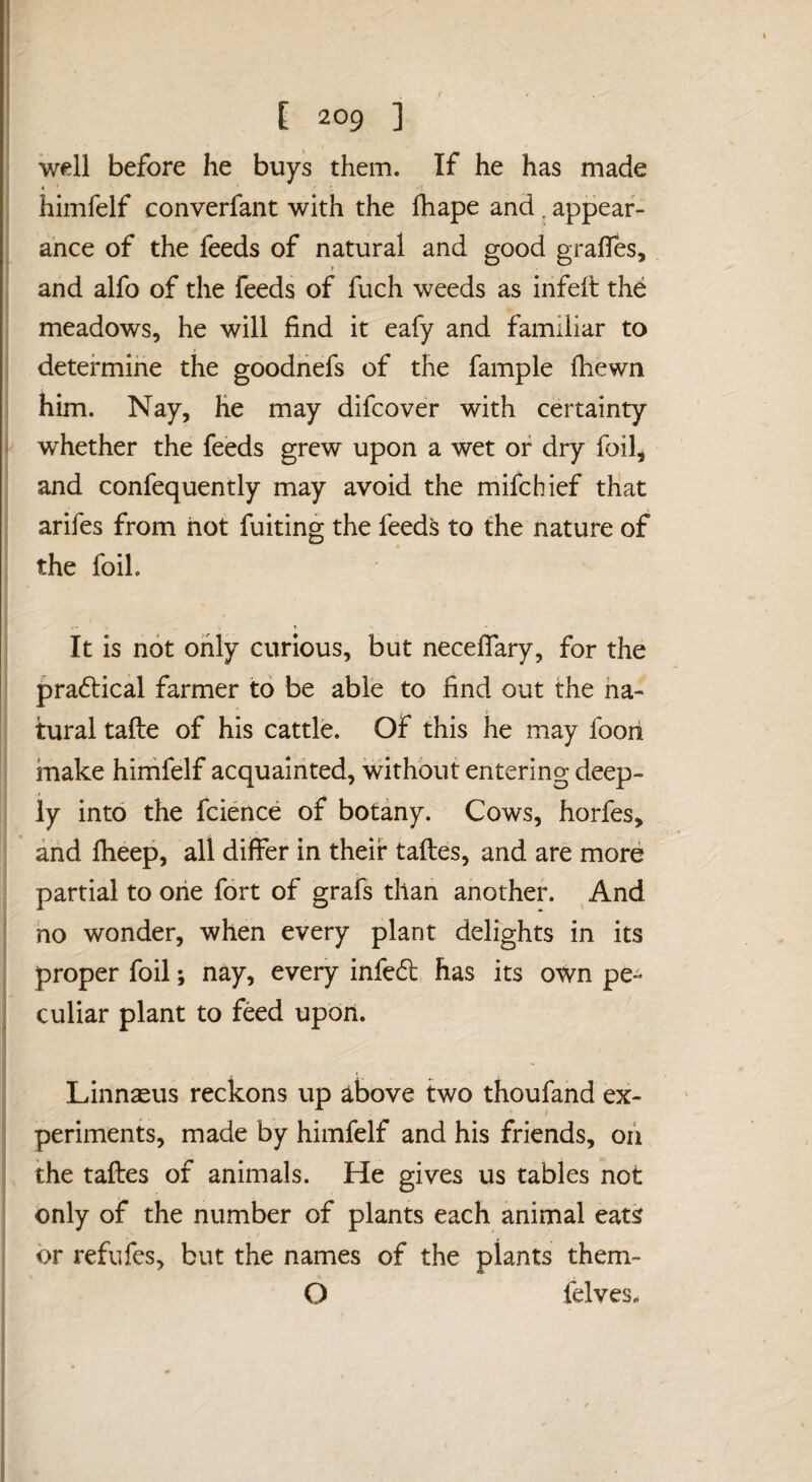 / E 209 ] well before he buys them. If he has made himfelf converfant with the Ihape and ^ appear¬ ance of the feeds of natural and good gralTes, 1 and alfo of the feeds of fuch weeds as infell the meadows, he will find it eafy and familiar to determine the goodnefs of the fample fhewn him. Nay, he may difcover with certainty ^ whether the feeds grew upon a wet or dry foil, and confequently may avoid the mifcbief that arifes from hot fuiting the feeds to the nature of the foil. It is not only curious, but neceffary, for the pra6lical farmer to be able to find out the ha- tural tafle of his cattle. Of this he may fooii make himfelf acquainted, without entering deep¬ ly into the fcience of botany. Cows, horfes, arid fheep, all differ in their tafles, and are more partial to oiie fort of grafs than another. And no wonder, when every plant delights in its proper foil; nay, every infed has its own pe- : culiar plant to feed upon. Linnaeus reckons up above two thoufand ex¬ periments, made by himfelf and his friends, oii the tafles of animals. He gives us tables not only of the number of plants each animal eats or refufes, but the names of the plants them- O felves.