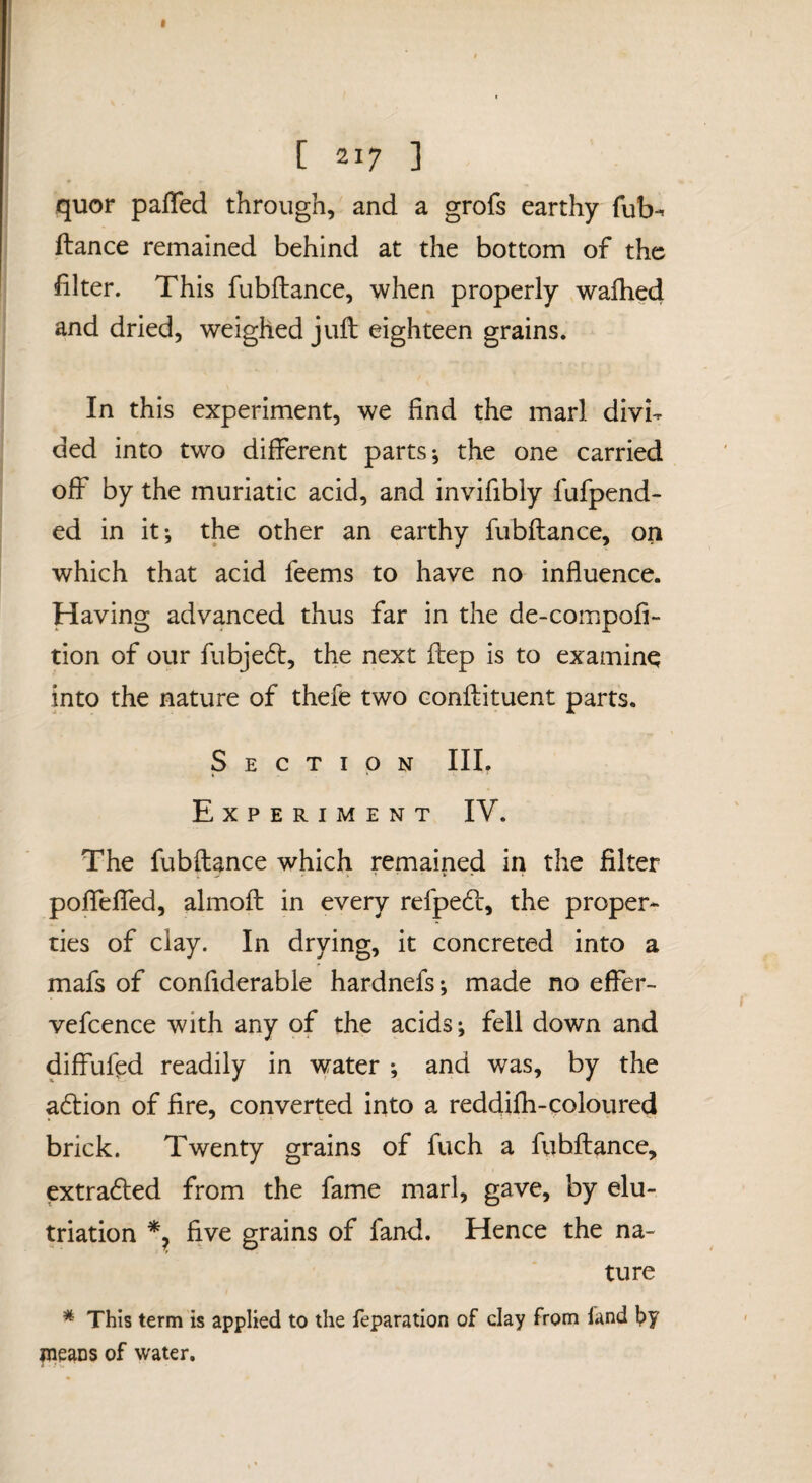 quor pafled through, and a grofs earthy Tub- fiance remained behind at the bottom of the filter. This fubflance, when properly walked and dried, weighed juft eighteen grains. In this experiment, we find the marl divh ded into two different parts-, the one carried off by the muriatic acid, and invifibly fufpend- ed in it-, the other an earthy fubflance, on which that acid feems to have no influence. Having advanced thus far in the de-compofi- tion of our fubje6l, the next ftep is to examine into the nature of thefe two conftituent parts. Section III. Experiment IV. The fubflance which remained in the filter poffeffed, almoft in every refpedl, the proper¬ ties of clay. In drying, it concreted into a mafs of confiderable hardnefs; made no effer- vefcence with any of the acids; fell down and diffuftd readily in water -, and was, by the a6lion of fire, converted into a reddifh-coloured brick. Twenty grains of fuch a fubflance, extra6led from the fame marl, gave, by elu- triation five grains of fand. Hence the na¬ ture * This term is applied to the reparation of clay from land f)y means of water.