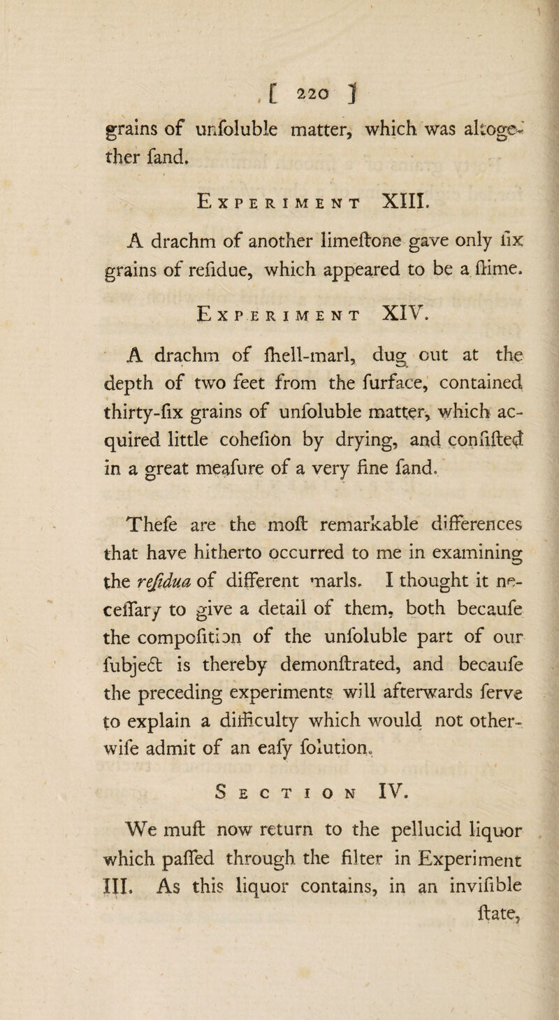 grains of unfoluble matter, which was altoge-' ther fand. Experiment XIII. A drachm of another iimeftone gave only lix grains of refidue, which appeared to be a (lime. Experiment XIV. A drachm of fhell-marl, dug out at the depth of two feet from the furface, contained thirty-fix grains of unfoluble matter, which ac¬ quired little cohehon by drying, and con lifted in a great meafure of a very fine fand. Thefe are the moft remarkable differences that have hitherto occurred to me in examinins* the reftdua of different marls. I thought it ne- celTar/ to give a detail of them, both becaufe the compcfition of the unfoluble part of our fubjedt is thereby demonftrated, and becaufe the preceding experiments will afterwards ferve to explain a diificulty which would not other- wife admit of an eafy folution„ Section IV. We muft now return to the pellucid liquor which paffed through the filter in Experiment III. As this liquor contains, in an invifible ftate.