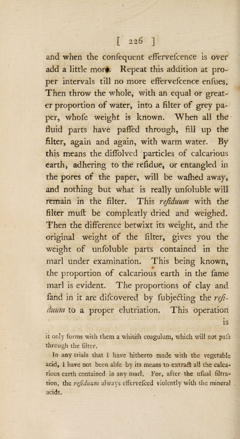 / [ 226 ] and when the confequent effervefcence is over add a little mor#. Repeat this addition at pro¬ per intervals till no more effervefcence enfues. Then throw the whole, with an equal or great¬ er proportion of water, into a filter of grey pa¬ per, whofe weight is known. When all the fluid parts have pafled through, fill up the filter, again and again, with warm water. By this means the diflblved particles of calcarious earth, adhering to the refidue, or entangled in the pores of the paper, will be walked away, and nothing but what is really unfoluble will remain in the filter. This rejiduum with the filter mull be compleatly dried and weighed. Then the difference betwixt its weight, and the original weight of the filter, gives you the weight of unfoluble parts contained in the marl under examination. This being known, the proportion of calcarious earth in the fame marl is evident. The proportions of clay and fand in it are difcovered by fubje6ling the reji¬ duum to a proper elutriation. This operation is it only forms with them a whitiih coagulum, which will not pais through the filter. In any trials that I have hitherto made with the vegetable acid, 1 have not been able by its means to extraft all the calca¬ rious earth contained in any marl. For, after the ufual filtra¬ tion, the refiduuju always ed'ervefced violently with the mineral acids.