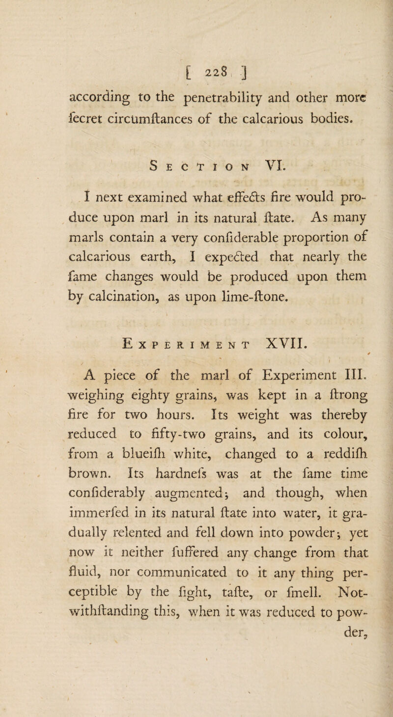 according to the penetrability and other more fecret circumftances of the calcarious bodies. Section VI. I next examined what effedls fire would pro¬ duce upon marl in its natural ilate. As many marls contain a very confiderable proportion of calcarious earth, I expedied chat nearly the fame changes would be produced upon them by calcination, as upon lime-ftone. Experiment XVII. 4 I A piece of the marl of Experiment III. weighing eighty grains, was kept in a ftrong fire for two hours. Its weight was thereby reduced to fifty-two grains, and its colour, from a blueifii white, changed to a reddifh brown. Its hardnefs was at the fame time confiderably augmented j and though, when immerfed in its natural ftate into water, it gra¬ dually relented and fell down into powder; yet now it neither fuffered any change from that fluid, nor communicated to it any thing per¬ ceptible by the fight, tafte, or fmell. Not- withftanding this, when it was reduced to pow¬ der,