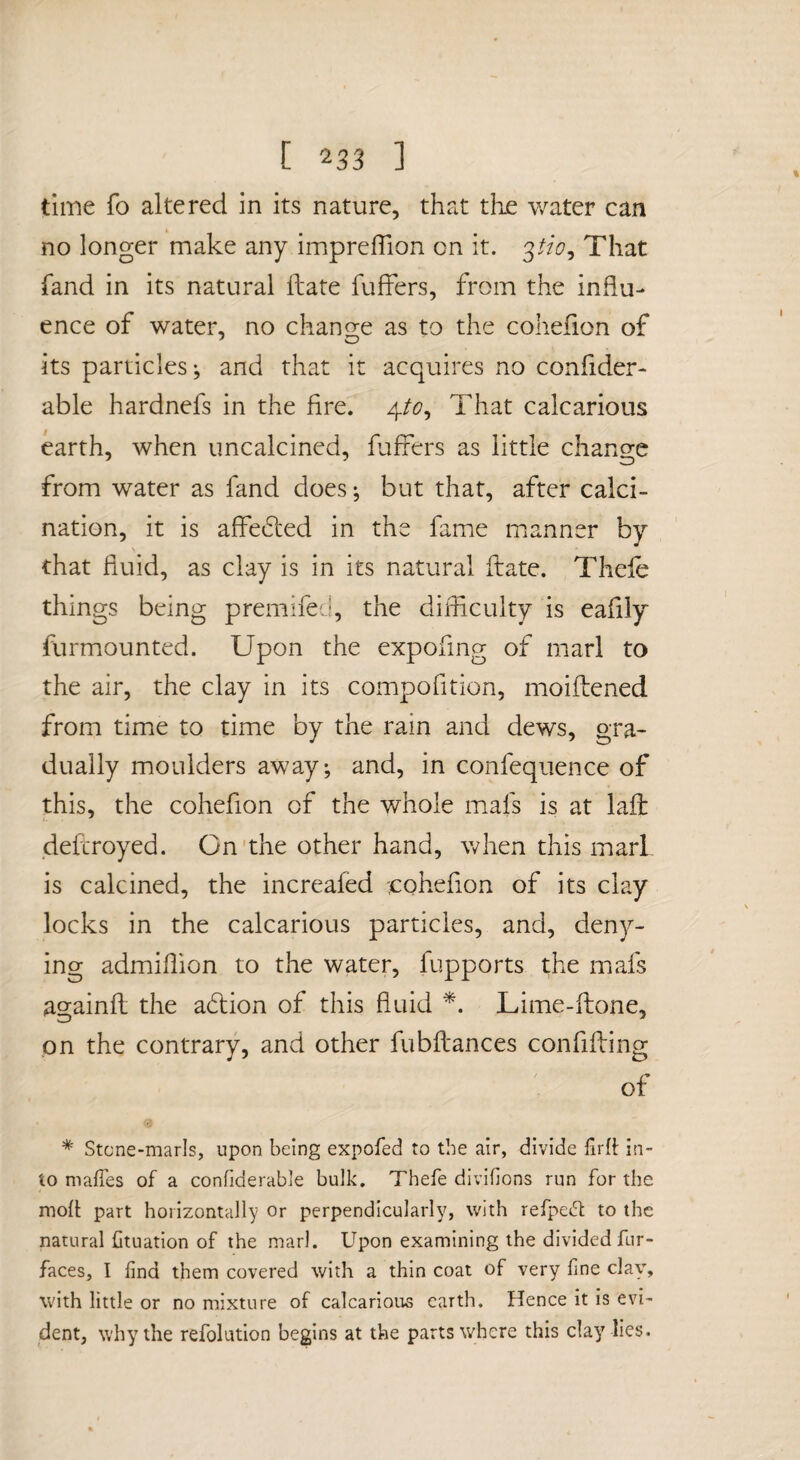 time fo altered in its nature, that the water can no longer make any imprelTion on it. That fand in its natural Hate fufFers, from the influ¬ ence of water, no change as to the cohefion of its particles; and that it acquires no conlider- able hardnefs in the fire. 4/(7, That calcarious earth, when uncalcined, fufrers as little change from water as fand does; but that, after calci¬ nation, it is affe6led in the fame manner by that fluid, as clay is in its natural flate. Thele things being premifed, the difficulty is eafily furmounted. Upon the expofing of marl to the air, the clay in its compofition, moiftened from time to time by the rain and dews, gra¬ dually moulders away; and, in confequence of this, the cohefion of the whole mafs is at lafi: defcroyed. On'the other hand, when this marl is calcined, the increaled ;cohefion of its clay locks in the calcarious particles, and, deny¬ ing admiffion to the water, fupports the mafs againfl the a6lion of this fluid Lime-ftone, on the contrary, and other fubilances confifting of * Stcne-marls, upon being expofed to the air, divide firft in¬ to mafTes of a confiderable bulk, Thefe divifions run for the moft part horizontally or perpendicularly, with refpet^l; to the natural lituation of the marl. Upon examining the divided fur- faces, I find them covered with a thin coat of very fine clay% with little or no mixture of calcarious earth. Hence it is evi¬ dent, why the refolution begins at the parts where this clay lies.