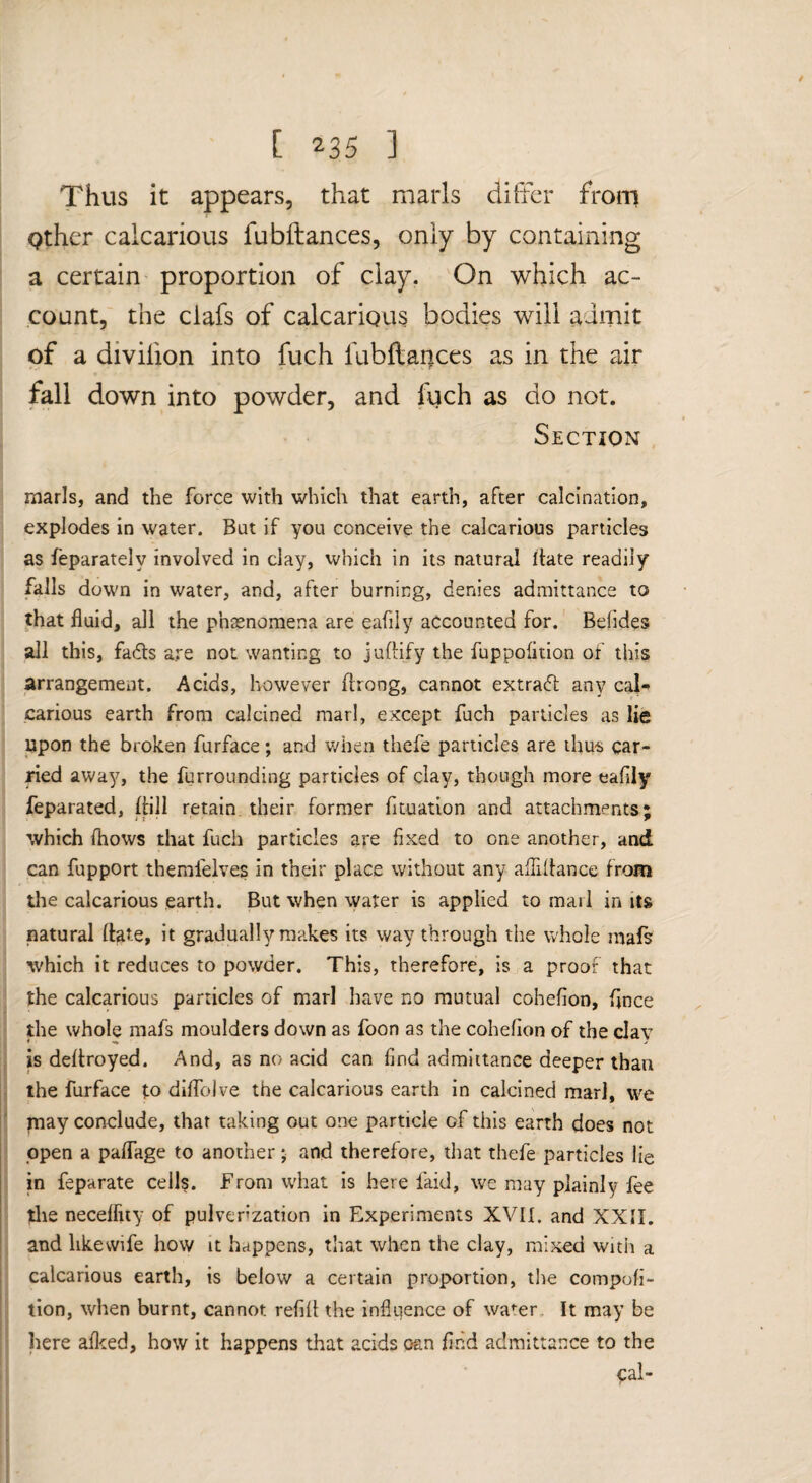 Thus it appears, that marls differ from i Qther calcarious fubftances, only by containing a certain proportion of clay. On which ac¬ count, the clafs of calcarious bodies will aimit of a divifion into fuch fubftances as in the air fall down into powder, and fuch as do not. Section marls, and the force with which that earth, after calcination, explodes in water. But if you conceive the calcarious particles as feparately involved in clay, which in its natural Itate readily falls down in water, and, after burning, denies admittance to that fluid, all the phasnomena are eafily accounted for. Befides all this, fads are not wanting to judify the fuppofltion of this arrangement. Acids, however flrong, cannot extrad any cal- carious earth from calcined marl, except fuch panicles as lie upon the broken furface; and v/hen thefe particles are ihu-s car¬ ried away, the furrounding particles of clay, though more eafliy feparated, dill retain their former fiiuation and attachments; which (hows that fuch particles are fixed to one another, and can fupport themfelves in their place without any aflidance from tlie calcarious earth. But when water is applied to marl in its natural date, it gradually makes its way through the whole mals which it reduces to powder. This, therefore, is a proof that the calcarious particles of marl have no mutual cohefion, dnee the whole mafs moulders down as foon as the cohefion of the clay is dedroyed. And, as no acid can find admittance deeper than the furface to diffoJve the calcarious earth in calcined marl, we piay conclude, that taking out one particle of this earth does not open a paflage to another j and therefore, that thefe particles lie in feparate cells. From what is here faid, we may plainly fee tlie necelfuy of pulverization in Experiments XVII. and XXII. and likewife how it heippens, that when the clay, mixed witii a calcarious earth, is below a certain proportion, the compofi- tion, when burnt, cannot refill the influence of water. It may be here afleed, how it happens that acids o&n find admittance to the ^al-