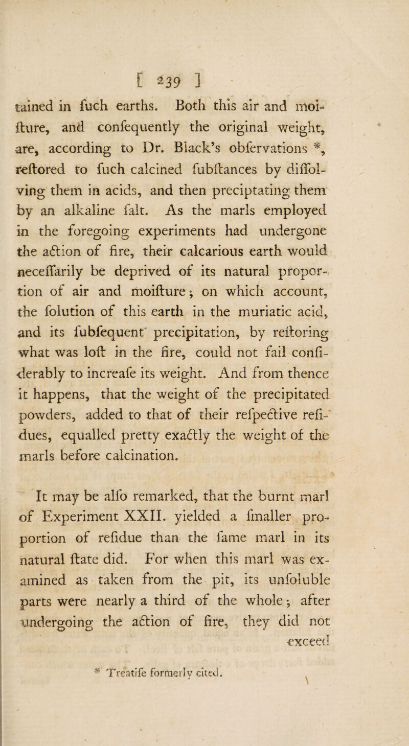 tained in fuch earths. Both this air and moi-- fture, and confequently the original weighty are, according to Dr. Black’s obfervations % reftored to fuch calcined fubftances by dilToI- ving them in acids, and then preciptating them by an alkaline fait. As the marls employed in the foregoing experiments had undergone the adliion of fire, their calcarious earth would neceifarily be deprived of its natural proper-, tion of air and moifture; on which account, the folution of this earth in the muriatic acid, and its fubfequent precipitation, by refioring what was loft in the fire, could not fail confi- derably to increafe its weight. And from thence it happens, that the weight of the precipitated powders, added to that of their refpeclive refi- dues, equalled pretty exadly the weight of the marls before calcination. It may be alfo remarked, that the burnt marl of Experiment XXII. yielded a fmaller- pro¬ portion of refidue than the fame marl in its natural ftate did. For when this marl was ex¬ amined as taken from the pit, its unfoluble parts were nearly a third of the whole •, after undergoing the aft ion of fire, they did not exceed \ * Treatife formeilv cited.